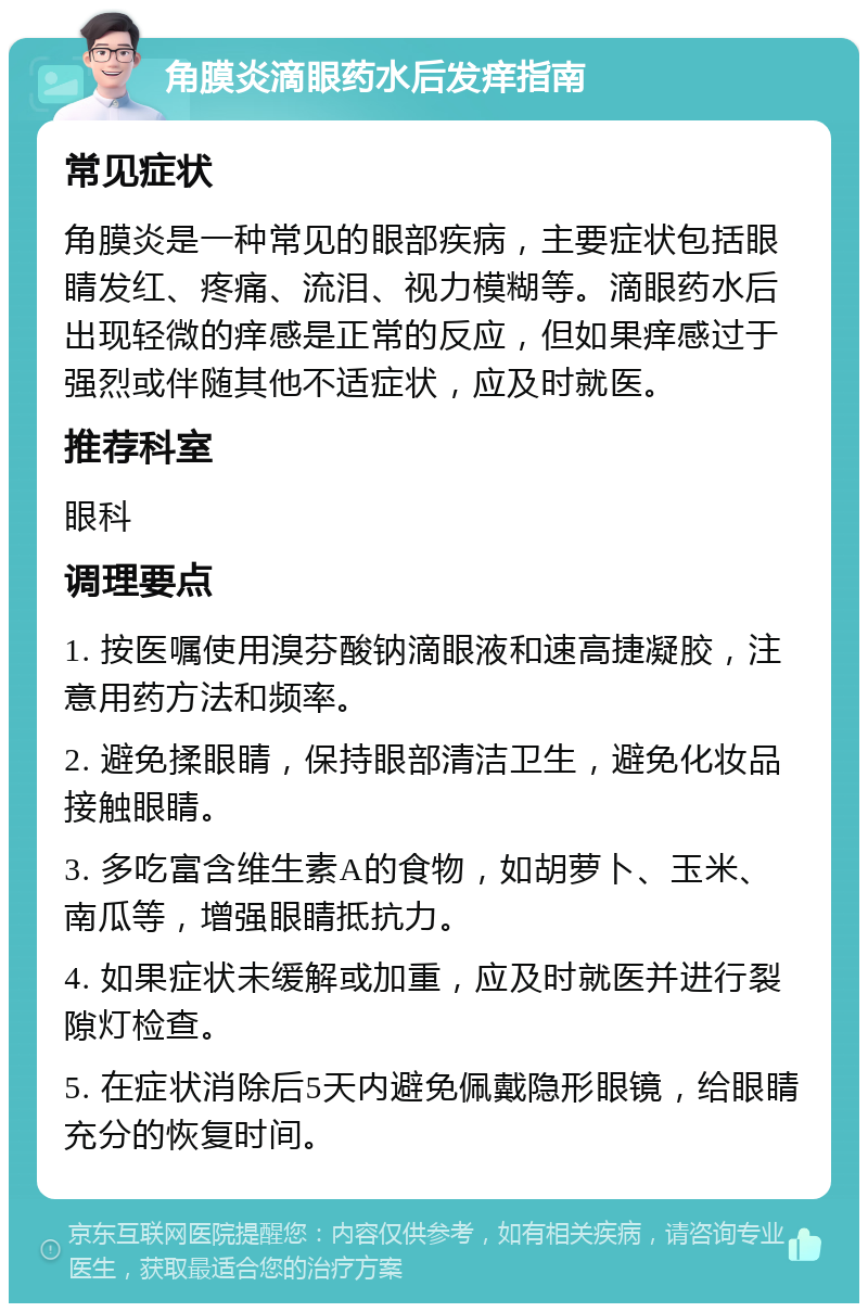 角膜炎滴眼药水后发痒指南 常见症状 角膜炎是一种常见的眼部疾病，主要症状包括眼睛发红、疼痛、流泪、视力模糊等。滴眼药水后出现轻微的痒感是正常的反应，但如果痒感过于强烈或伴随其他不适症状，应及时就医。 推荐科室 眼科 调理要点 1. 按医嘱使用溴芬酸钠滴眼液和速高捷凝胶，注意用药方法和频率。 2. 避免揉眼睛，保持眼部清洁卫生，避免化妆品接触眼睛。 3. 多吃富含维生素A的食物，如胡萝卜、玉米、南瓜等，增强眼睛抵抗力。 4. 如果症状未缓解或加重，应及时就医并进行裂隙灯检查。 5. 在症状消除后5天内避免佩戴隐形眼镜，给眼睛充分的恢复时间。