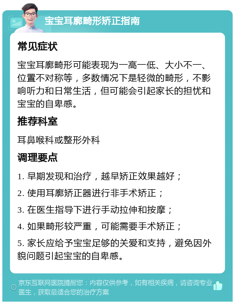 宝宝耳廓畸形矫正指南 常见症状 宝宝耳廓畸形可能表现为一高一低、大小不一、位置不对称等，多数情况下是轻微的畸形，不影响听力和日常生活，但可能会引起家长的担忧和宝宝的自卑感。 推荐科室 耳鼻喉科或整形外科 调理要点 1. 早期发现和治疗，越早矫正效果越好； 2. 使用耳廓矫正器进行非手术矫正； 3. 在医生指导下进行手动拉伸和按摩； 4. 如果畸形较严重，可能需要手术矫正； 5. 家长应给予宝宝足够的关爱和支持，避免因外貌问题引起宝宝的自卑感。