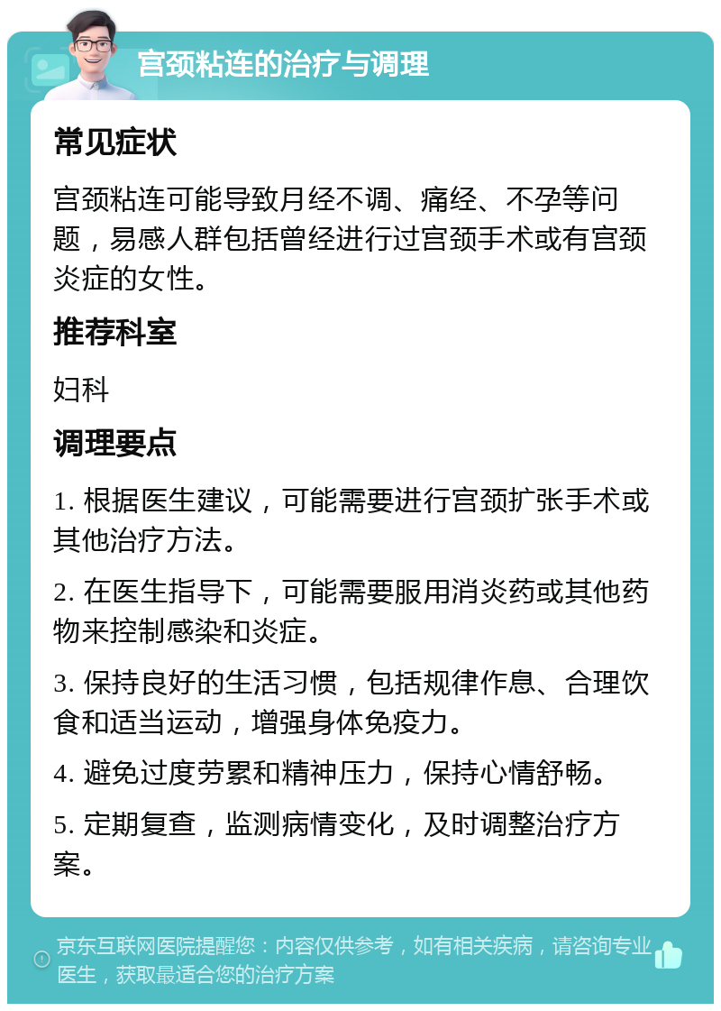 宫颈粘连的治疗与调理 常见症状 宫颈粘连可能导致月经不调、痛经、不孕等问题，易感人群包括曾经进行过宫颈手术或有宫颈炎症的女性。 推荐科室 妇科 调理要点 1. 根据医生建议，可能需要进行宫颈扩张手术或其他治疗方法。 2. 在医生指导下，可能需要服用消炎药或其他药物来控制感染和炎症。 3. 保持良好的生活习惯，包括规律作息、合理饮食和适当运动，增强身体免疫力。 4. 避免过度劳累和精神压力，保持心情舒畅。 5. 定期复查，监测病情变化，及时调整治疗方案。