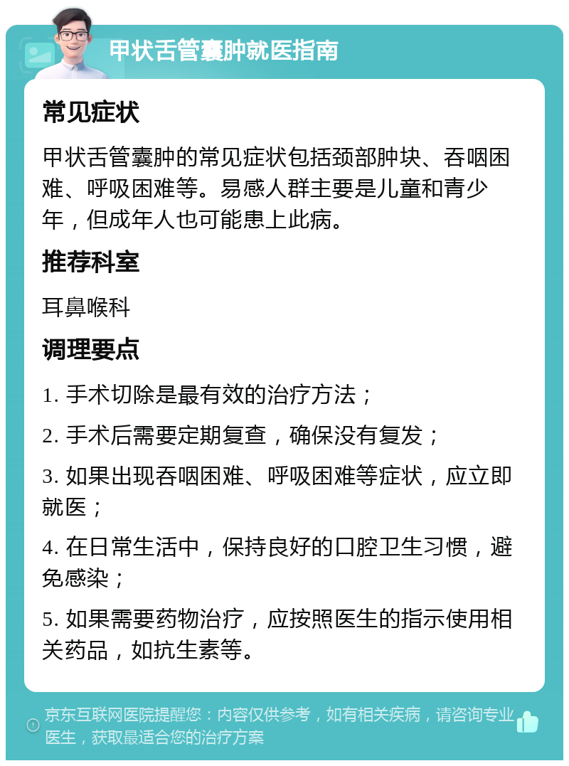 甲状舌管囊肿就医指南 常见症状 甲状舌管囊肿的常见症状包括颈部肿块、吞咽困难、呼吸困难等。易感人群主要是儿童和青少年，但成年人也可能患上此病。 推荐科室 耳鼻喉科 调理要点 1. 手术切除是最有效的治疗方法； 2. 手术后需要定期复查，确保没有复发； 3. 如果出现吞咽困难、呼吸困难等症状，应立即就医； 4. 在日常生活中，保持良好的口腔卫生习惯，避免感染； 5. 如果需要药物治疗，应按照医生的指示使用相关药品，如抗生素等。