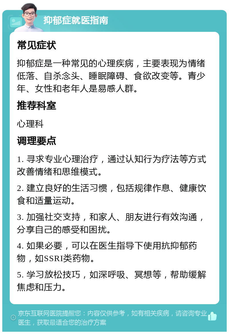 抑郁症就医指南 常见症状 抑郁症是一种常见的心理疾病，主要表现为情绪低落、自杀念头、睡眠障碍、食欲改变等。青少年、女性和老年人是易感人群。 推荐科室 心理科 调理要点 1. 寻求专业心理治疗，通过认知行为疗法等方式改善情绪和思维模式。 2. 建立良好的生活习惯，包括规律作息、健康饮食和适量运动。 3. 加强社交支持，和家人、朋友进行有效沟通，分享自己的感受和困扰。 4. 如果必要，可以在医生指导下使用抗抑郁药物，如SSRI类药物。 5. 学习放松技巧，如深呼吸、冥想等，帮助缓解焦虑和压力。