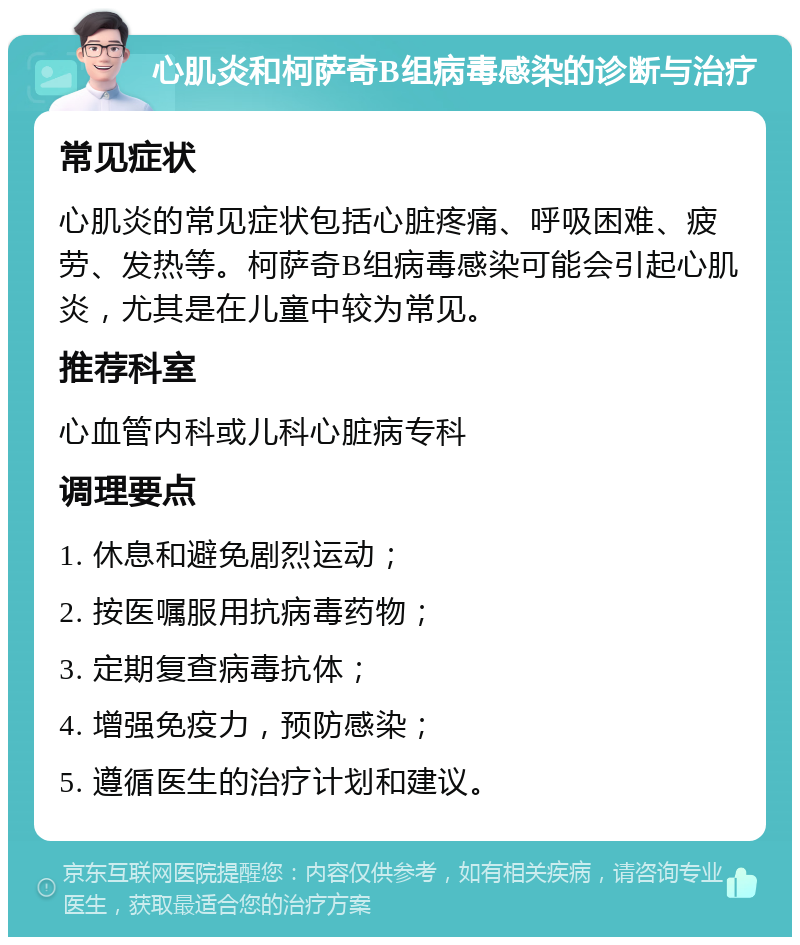 心肌炎和柯萨奇B组病毒感染的诊断与治疗 常见症状 心肌炎的常见症状包括心脏疼痛、呼吸困难、疲劳、发热等。柯萨奇B组病毒感染可能会引起心肌炎，尤其是在儿童中较为常见。 推荐科室 心血管内科或儿科心脏病专科 调理要点 1. 休息和避免剧烈运动； 2. 按医嘱服用抗病毒药物； 3. 定期复查病毒抗体； 4. 增强免疫力，预防感染； 5. 遵循医生的治疗计划和建议。