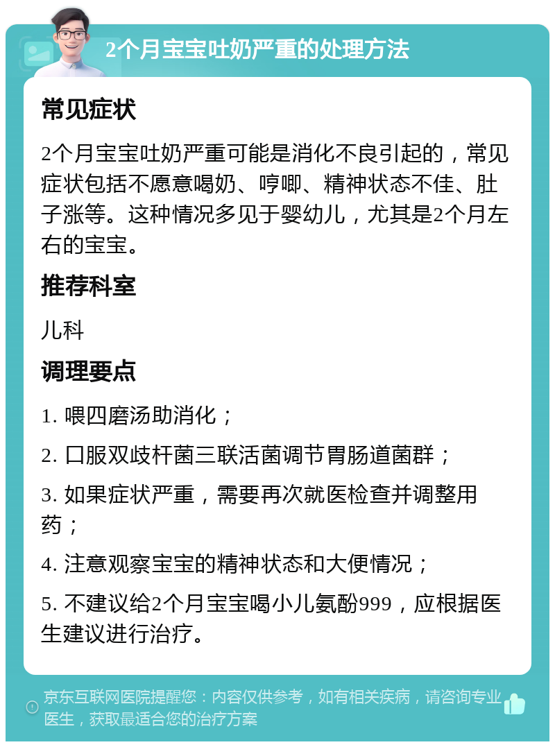 2个月宝宝吐奶严重的处理方法 常见症状 2个月宝宝吐奶严重可能是消化不良引起的，常见症状包括不愿意喝奶、哼唧、精神状态不佳、肚子涨等。这种情况多见于婴幼儿，尤其是2个月左右的宝宝。 推荐科室 儿科 调理要点 1. 喂四磨汤助消化； 2. 口服双歧杆菌三联活菌调节胃肠道菌群； 3. 如果症状严重，需要再次就医检查并调整用药； 4. 注意观察宝宝的精神状态和大便情况； 5. 不建议给2个月宝宝喝小儿氨酚999，应根据医生建议进行治疗。