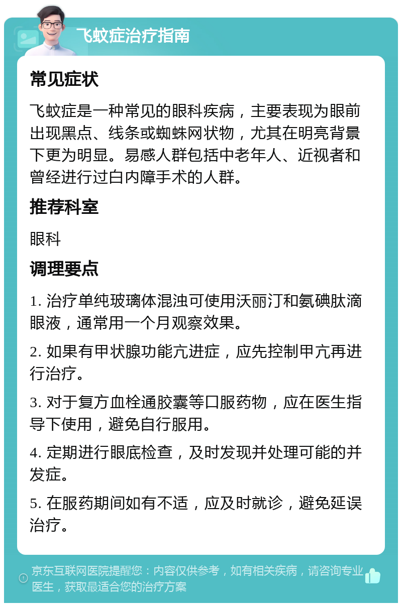 飞蚊症治疗指南 常见症状 飞蚊症是一种常见的眼科疾病，主要表现为眼前出现黑点、线条或蜘蛛网状物，尤其在明亮背景下更为明显。易感人群包括中老年人、近视者和曾经进行过白内障手术的人群。 推荐科室 眼科 调理要点 1. 治疗单纯玻璃体混浊可使用沃丽汀和氨碘肽滴眼液，通常用一个月观察效果。 2. 如果有甲状腺功能亢进症，应先控制甲亢再进行治疗。 3. 对于复方血栓通胶囊等口服药物，应在医生指导下使用，避免自行服用。 4. 定期进行眼底检查，及时发现并处理可能的并发症。 5. 在服药期间如有不适，应及时就诊，避免延误治疗。