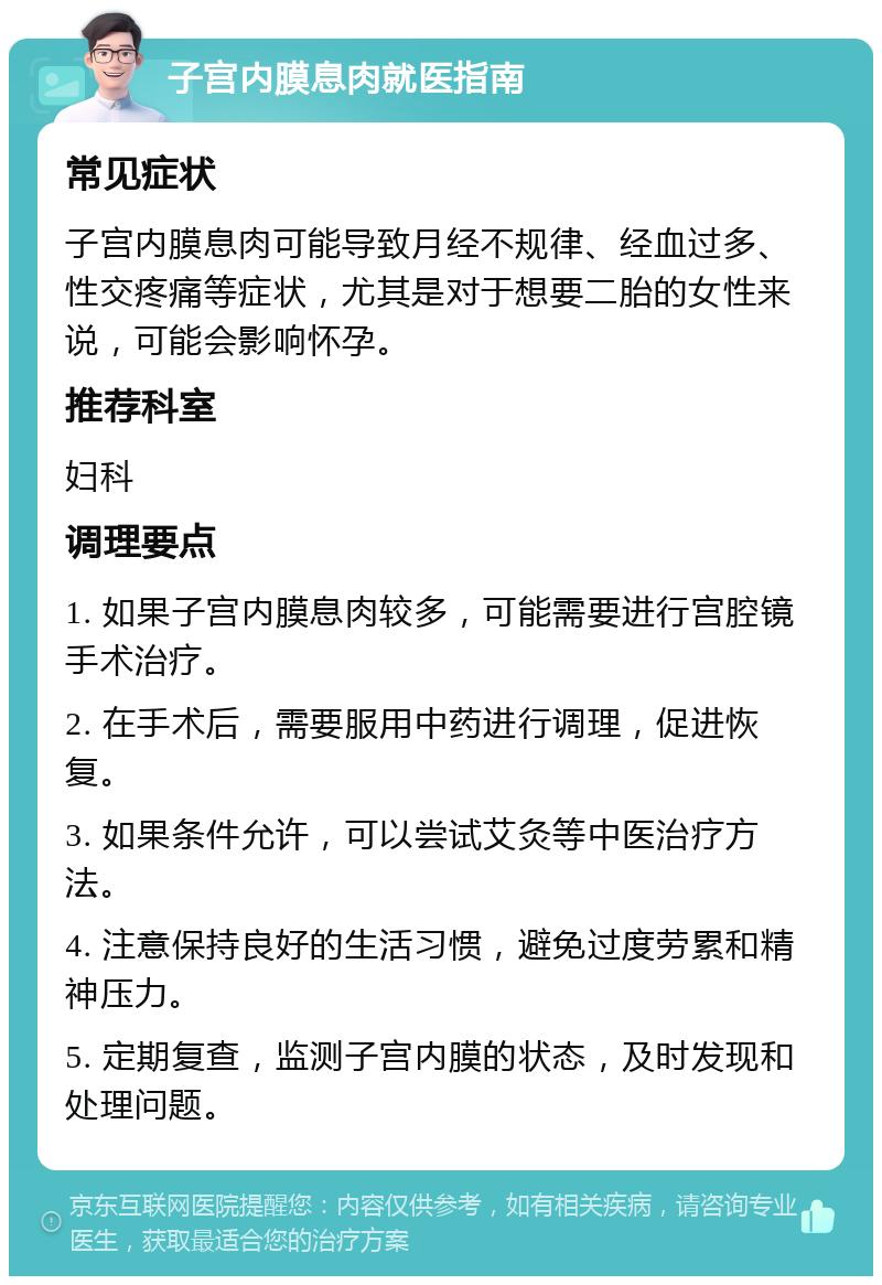 子宫内膜息肉就医指南 常见症状 子宫内膜息肉可能导致月经不规律、经血过多、性交疼痛等症状，尤其是对于想要二胎的女性来说，可能会影响怀孕。 推荐科室 妇科 调理要点 1. 如果子宫内膜息肉较多，可能需要进行宫腔镜手术治疗。 2. 在手术后，需要服用中药进行调理，促进恢复。 3. 如果条件允许，可以尝试艾灸等中医治疗方法。 4. 注意保持良好的生活习惯，避免过度劳累和精神压力。 5. 定期复查，监测子宫内膜的状态，及时发现和处理问题。