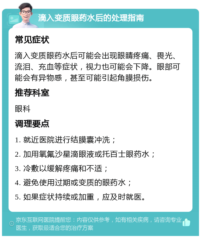 滴入变质眼药水后的处理指南 常见症状 滴入变质眼药水后可能会出现眼睛疼痛、畏光、流泪、充血等症状，视力也可能会下降。眼部可能会有异物感，甚至可能引起角膜损伤。 推荐科室 眼科 调理要点 1. 就近医院进行结膜囊冲洗； 2. 加用氧氟沙星滴眼液或托百士眼药水； 3. 冷敷以缓解疼痛和不适； 4. 避免使用过期或变质的眼药水； 5. 如果症状持续或加重，应及时就医。