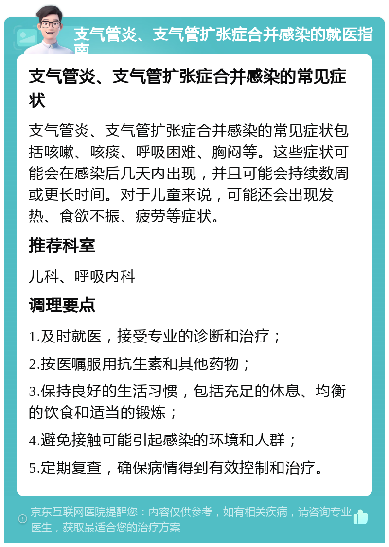 支气管炎、支气管扩张症合并感染的就医指南 支气管炎、支气管扩张症合并感染的常见症状 支气管炎、支气管扩张症合并感染的常见症状包括咳嗽、咳痰、呼吸困难、胸闷等。这些症状可能会在感染后几天内出现，并且可能会持续数周或更长时间。对于儿童来说，可能还会出现发热、食欲不振、疲劳等症状。 推荐科室 儿科、呼吸内科 调理要点 1.及时就医，接受专业的诊断和治疗； 2.按医嘱服用抗生素和其他药物； 3.保持良好的生活习惯，包括充足的休息、均衡的饮食和适当的锻炼； 4.避免接触可能引起感染的环境和人群； 5.定期复查，确保病情得到有效控制和治疗。