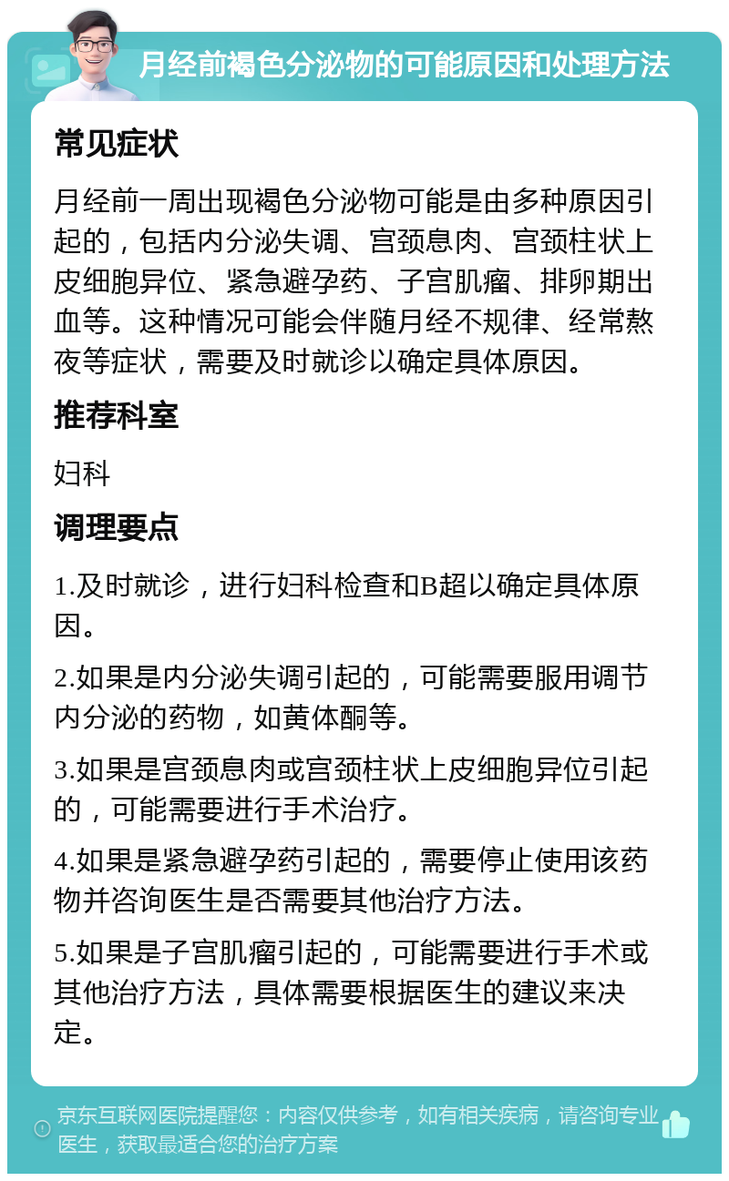 月经前褐色分泌物的可能原因和处理方法 常见症状 月经前一周出现褐色分泌物可能是由多种原因引起的，包括内分泌失调、宫颈息肉、宫颈柱状上皮细胞异位、紧急避孕药、子宫肌瘤、排卵期出血等。这种情况可能会伴随月经不规律、经常熬夜等症状，需要及时就诊以确定具体原因。 推荐科室 妇科 调理要点 1.及时就诊，进行妇科检查和B超以确定具体原因。 2.如果是内分泌失调引起的，可能需要服用调节内分泌的药物，如黄体酮等。 3.如果是宫颈息肉或宫颈柱状上皮细胞异位引起的，可能需要进行手术治疗。 4.如果是紧急避孕药引起的，需要停止使用该药物并咨询医生是否需要其他治疗方法。 5.如果是子宫肌瘤引起的，可能需要进行手术或其他治疗方法，具体需要根据医生的建议来决定。