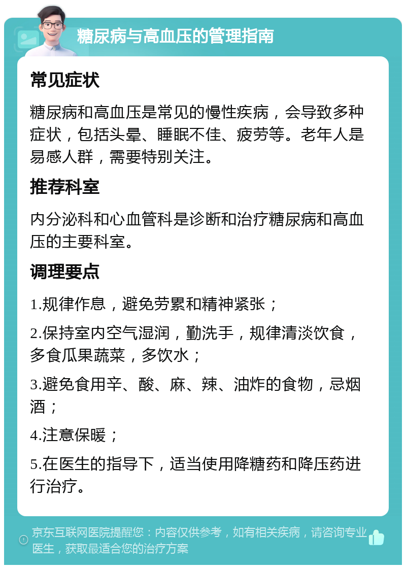 糖尿病与高血压的管理指南 常见症状 糖尿病和高血压是常见的慢性疾病，会导致多种症状，包括头晕、睡眠不佳、疲劳等。老年人是易感人群，需要特别关注。 推荐科室 内分泌科和心血管科是诊断和治疗糖尿病和高血压的主要科室。 调理要点 1.规律作息，避免劳累和精神紧张； 2.保持室内空气湿润，勤洗手，规律清淡饮食，多食瓜果蔬菜，多饮水； 3.避免食用辛、酸、麻、辣、油炸的食物，忌烟酒； 4.注意保暖； 5.在医生的指导下，适当使用降糖药和降压药进行治疗。