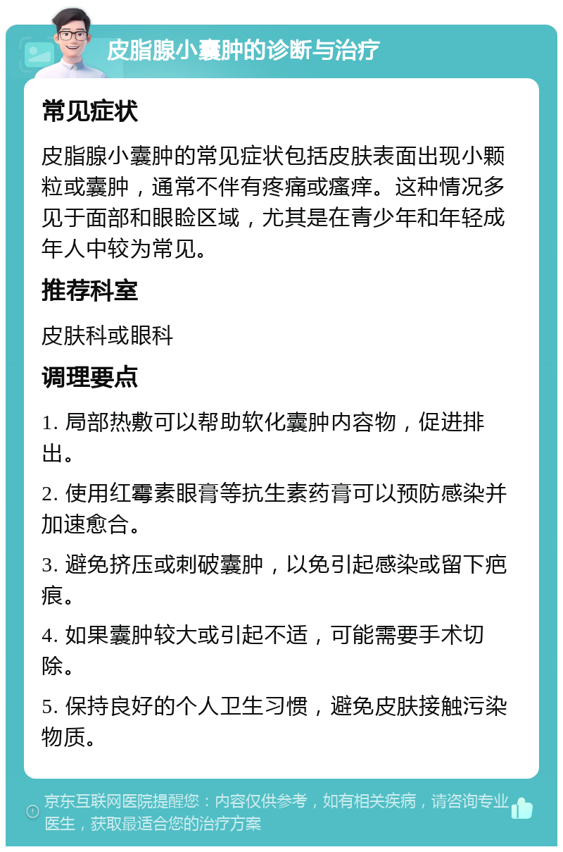 皮脂腺小囊肿的诊断与治疗 常见症状 皮脂腺小囊肿的常见症状包括皮肤表面出现小颗粒或囊肿，通常不伴有疼痛或瘙痒。这种情况多见于面部和眼睑区域，尤其是在青少年和年轻成年人中较为常见。 推荐科室 皮肤科或眼科 调理要点 1. 局部热敷可以帮助软化囊肿内容物，促进排出。 2. 使用红霉素眼膏等抗生素药膏可以预防感染并加速愈合。 3. 避免挤压或刺破囊肿，以免引起感染或留下疤痕。 4. 如果囊肿较大或引起不适，可能需要手术切除。 5. 保持良好的个人卫生习惯，避免皮肤接触污染物质。