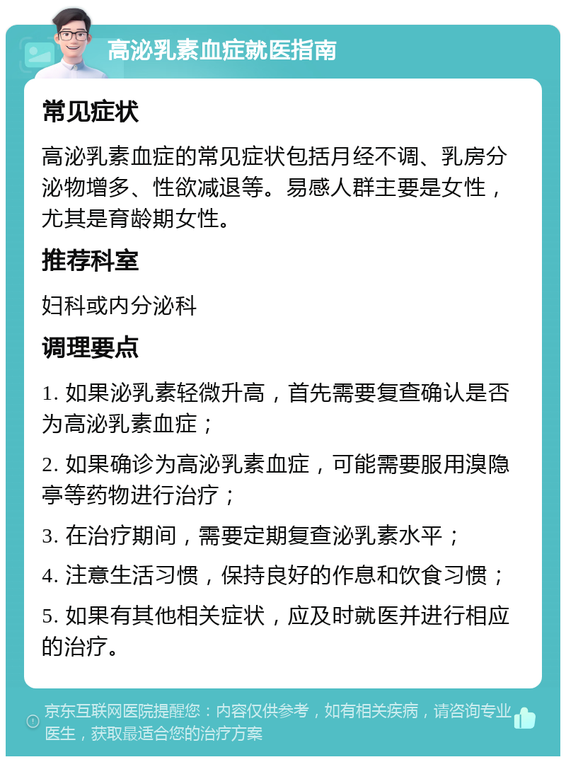 高泌乳素血症就医指南 常见症状 高泌乳素血症的常见症状包括月经不调、乳房分泌物增多、性欲减退等。易感人群主要是女性，尤其是育龄期女性。 推荐科室 妇科或内分泌科 调理要点 1. 如果泌乳素轻微升高，首先需要复查确认是否为高泌乳素血症； 2. 如果确诊为高泌乳素血症，可能需要服用溴隐亭等药物进行治疗； 3. 在治疗期间，需要定期复查泌乳素水平； 4. 注意生活习惯，保持良好的作息和饮食习惯； 5. 如果有其他相关症状，应及时就医并进行相应的治疗。