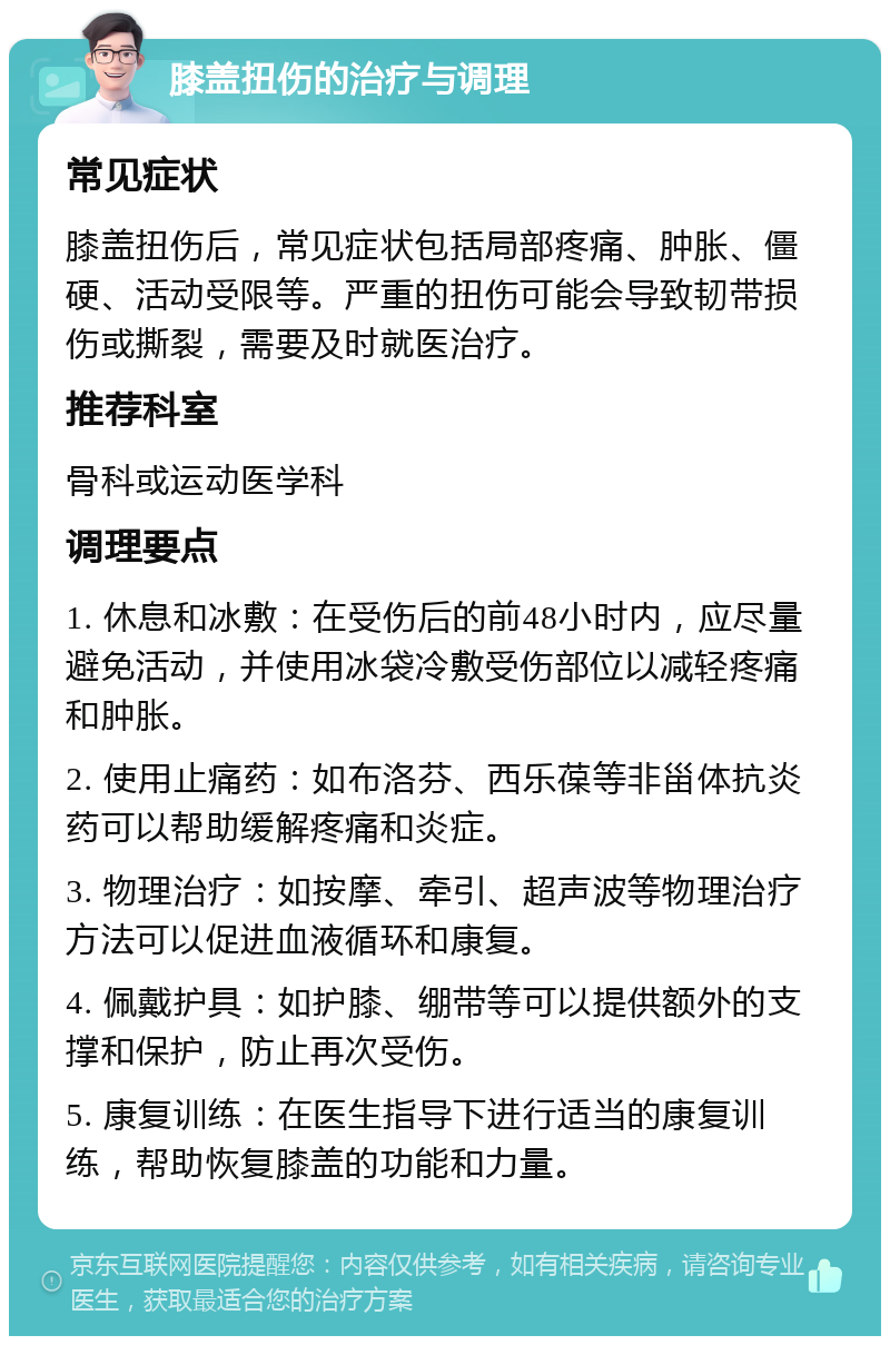 膝盖扭伤的治疗与调理 常见症状 膝盖扭伤后，常见症状包括局部疼痛、肿胀、僵硬、活动受限等。严重的扭伤可能会导致韧带损伤或撕裂，需要及时就医治疗。 推荐科室 骨科或运动医学科 调理要点 1. 休息和冰敷：在受伤后的前48小时内，应尽量避免活动，并使用冰袋冷敷受伤部位以减轻疼痛和肿胀。 2. 使用止痛药：如布洛芬、西乐葆等非甾体抗炎药可以帮助缓解疼痛和炎症。 3. 物理治疗：如按摩、牵引、超声波等物理治疗方法可以促进血液循环和康复。 4. 佩戴护具：如护膝、绷带等可以提供额外的支撑和保护，防止再次受伤。 5. 康复训练：在医生指导下进行适当的康复训练，帮助恢复膝盖的功能和力量。