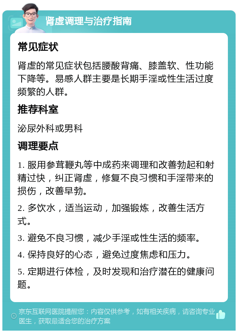 肾虚调理与治疗指南 常见症状 肾虚的常见症状包括腰酸背痛、膝盖软、性功能下降等。易感人群主要是长期手淫或性生活过度频繁的人群。 推荐科室 泌尿外科或男科 调理要点 1. 服用参茸鞭丸等中成药来调理和改善勃起和射精过快，纠正肾虚，修复不良习惯和手淫带来的损伤，改善早勃。 2. 多饮水，适当运动，加强锻炼，改善生活方式。 3. 避免不良习惯，减少手淫或性生活的频率。 4. 保持良好的心态，避免过度焦虑和压力。 5. 定期进行体检，及时发现和治疗潜在的健康问题。