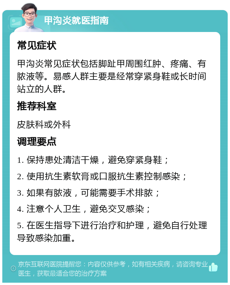 甲沟炎就医指南 常见症状 甲沟炎常见症状包括脚趾甲周围红肿、疼痛、有脓液等。易感人群主要是经常穿紧身鞋或长时间站立的人群。 推荐科室 皮肤科或外科 调理要点 1. 保持患处清洁干燥，避免穿紧身鞋； 2. 使用抗生素软膏或口服抗生素控制感染； 3. 如果有脓液，可能需要手术排脓； 4. 注意个人卫生，避免交叉感染； 5. 在医生指导下进行治疗和护理，避免自行处理导致感染加重。