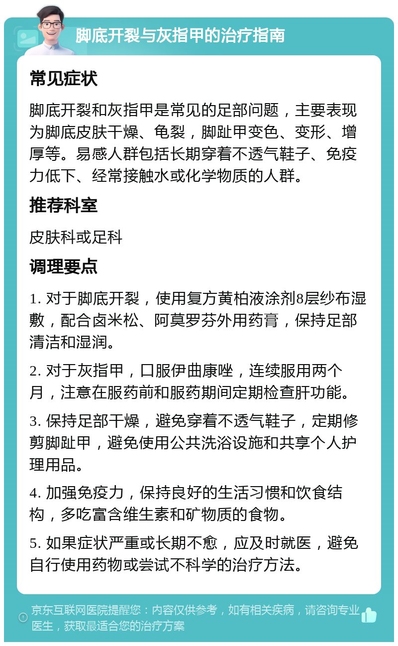 脚底开裂与灰指甲的治疗指南 常见症状 脚底开裂和灰指甲是常见的足部问题，主要表现为脚底皮肤干燥、龟裂，脚趾甲变色、变形、增厚等。易感人群包括长期穿着不透气鞋子、免疫力低下、经常接触水或化学物质的人群。 推荐科室 皮肤科或足科 调理要点 1. 对于脚底开裂，使用复方黄柏液涂剂8层纱布湿敷，配合卤米松、阿莫罗芬外用药膏，保持足部清洁和湿润。 2. 对于灰指甲，口服伊曲康唑，连续服用两个月，注意在服药前和服药期间定期检查肝功能。 3. 保持足部干燥，避免穿着不透气鞋子，定期修剪脚趾甲，避免使用公共洗浴设施和共享个人护理用品。 4. 加强免疫力，保持良好的生活习惯和饮食结构，多吃富含维生素和矿物质的食物。 5. 如果症状严重或长期不愈，应及时就医，避免自行使用药物或尝试不科学的治疗方法。