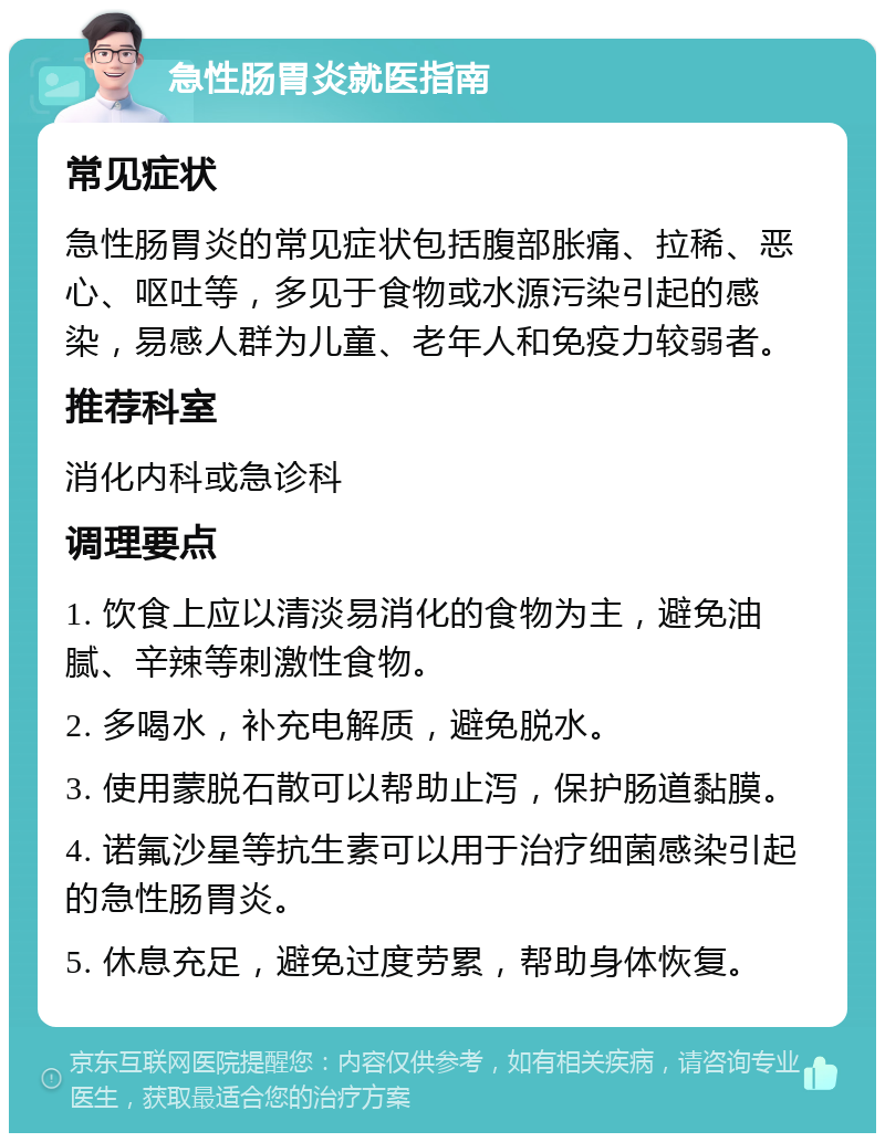 急性肠胃炎就医指南 常见症状 急性肠胃炎的常见症状包括腹部胀痛、拉稀、恶心、呕吐等，多见于食物或水源污染引起的感染，易感人群为儿童、老年人和免疫力较弱者。 推荐科室 消化内科或急诊科 调理要点 1. 饮食上应以清淡易消化的食物为主，避免油腻、辛辣等刺激性食物。 2. 多喝水，补充电解质，避免脱水。 3. 使用蒙脱石散可以帮助止泻，保护肠道黏膜。 4. 诺氟沙星等抗生素可以用于治疗细菌感染引起的急性肠胃炎。 5. 休息充足，避免过度劳累，帮助身体恢复。