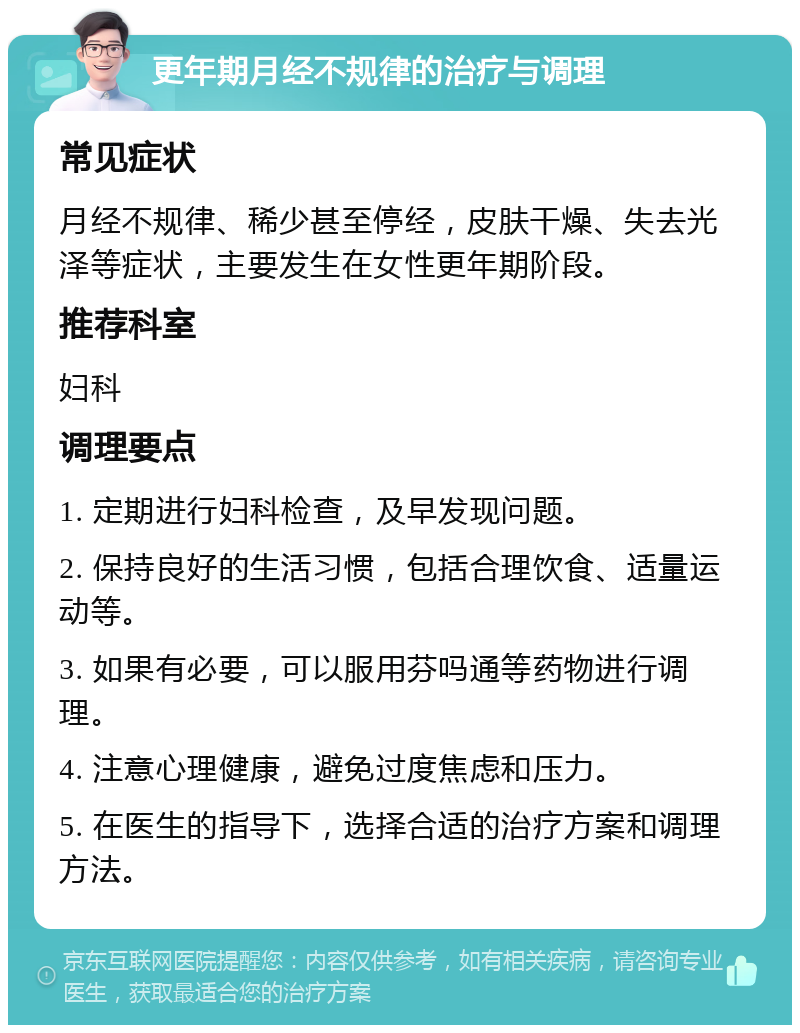 更年期月经不规律的治疗与调理 常见症状 月经不规律、稀少甚至停经，皮肤干燥、失去光泽等症状，主要发生在女性更年期阶段。 推荐科室 妇科 调理要点 1. 定期进行妇科检查，及早发现问题。 2. 保持良好的生活习惯，包括合理饮食、适量运动等。 3. 如果有必要，可以服用芬吗通等药物进行调理。 4. 注意心理健康，避免过度焦虑和压力。 5. 在医生的指导下，选择合适的治疗方案和调理方法。