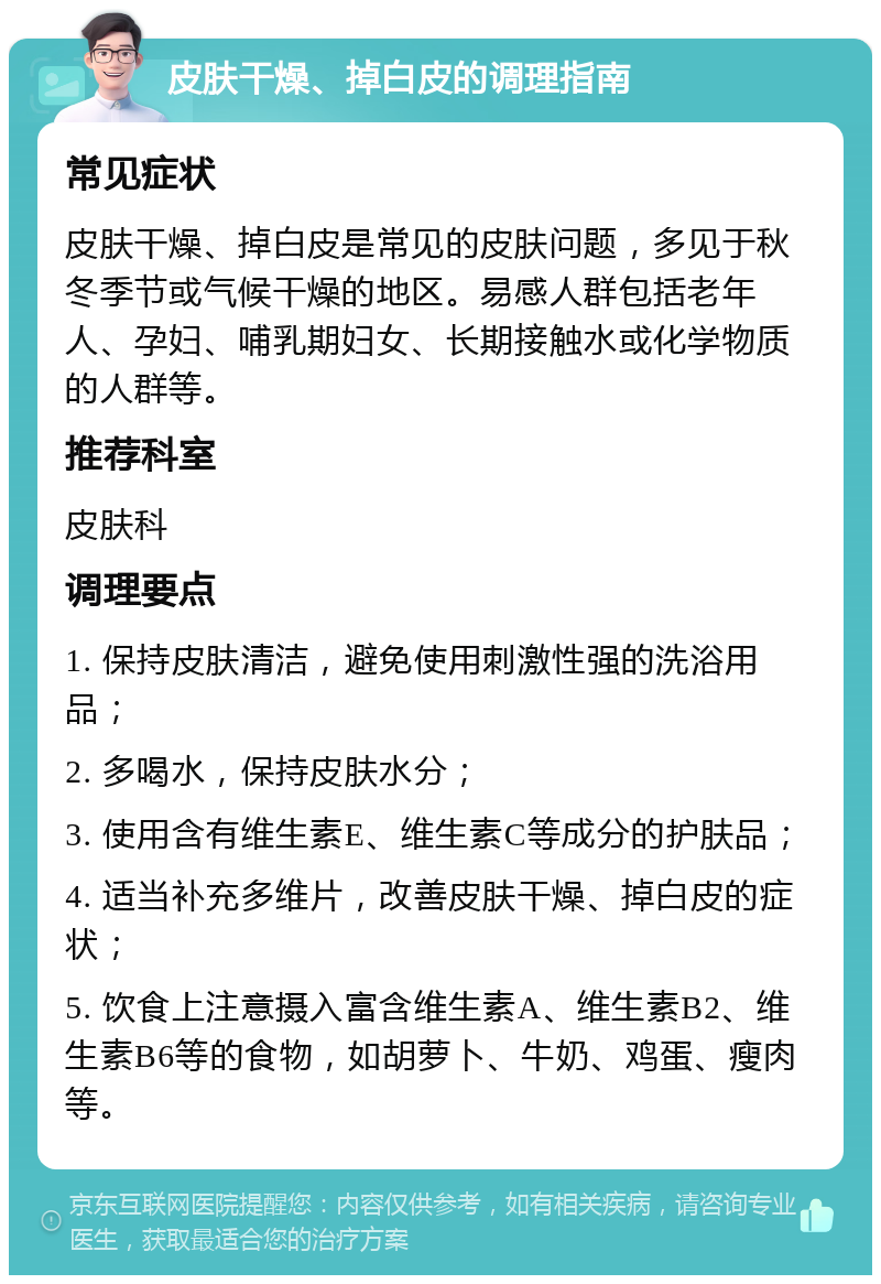 皮肤干燥、掉白皮的调理指南 常见症状 皮肤干燥、掉白皮是常见的皮肤问题，多见于秋冬季节或气候干燥的地区。易感人群包括老年人、孕妇、哺乳期妇女、长期接触水或化学物质的人群等。 推荐科室 皮肤科 调理要点 1. 保持皮肤清洁，避免使用刺激性强的洗浴用品； 2. 多喝水，保持皮肤水分； 3. 使用含有维生素E、维生素C等成分的护肤品； 4. 适当补充多维片，改善皮肤干燥、掉白皮的症状； 5. 饮食上注意摄入富含维生素A、维生素B2、维生素B6等的食物，如胡萝卜、牛奶、鸡蛋、瘦肉等。