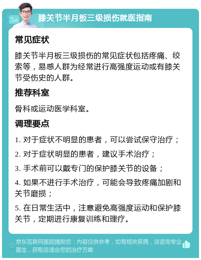 膝关节半月板三级损伤就医指南 常见症状 膝关节半月板三级损伤的常见症状包括疼痛、绞索等，易感人群为经常进行高强度运动或有膝关节受伤史的人群。 推荐科室 骨科或运动医学科室。 调理要点 1. 对于症状不明显的患者，可以尝试保守治疗； 2. 对于症状明显的患者，建议手术治疗； 3. 手术前可以戴专门的保护膝关节的设备； 4. 如果不进行手术治疗，可能会导致疼痛加剧和关节磨损； 5. 在日常生活中，注意避免高强度运动和保护膝关节，定期进行康复训练和理疗。