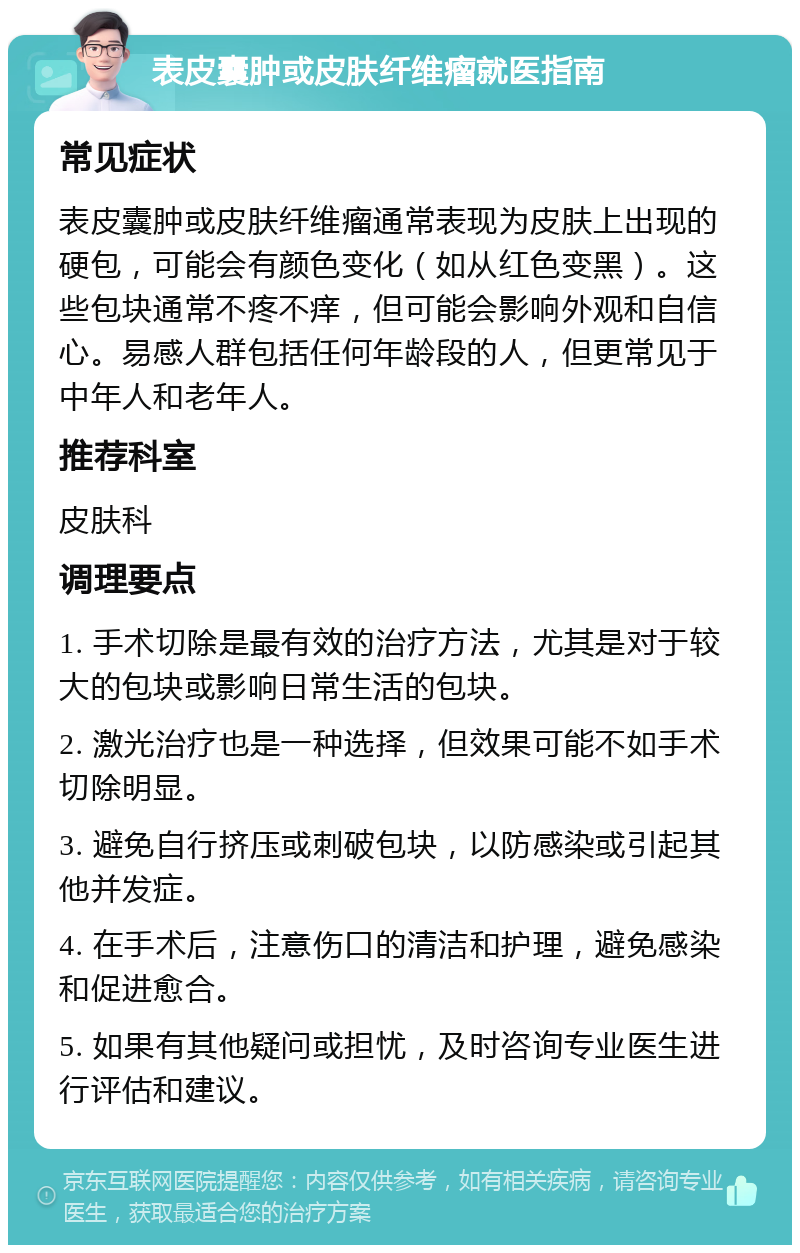 表皮囊肿或皮肤纤维瘤就医指南 常见症状 表皮囊肿或皮肤纤维瘤通常表现为皮肤上出现的硬包，可能会有颜色变化（如从红色变黑）。这些包块通常不疼不痒，但可能会影响外观和自信心。易感人群包括任何年龄段的人，但更常见于中年人和老年人。 推荐科室 皮肤科 调理要点 1. 手术切除是最有效的治疗方法，尤其是对于较大的包块或影响日常生活的包块。 2. 激光治疗也是一种选择，但效果可能不如手术切除明显。 3. 避免自行挤压或刺破包块，以防感染或引起其他并发症。 4. 在手术后，注意伤口的清洁和护理，避免感染和促进愈合。 5. 如果有其他疑问或担忧，及时咨询专业医生进行评估和建议。