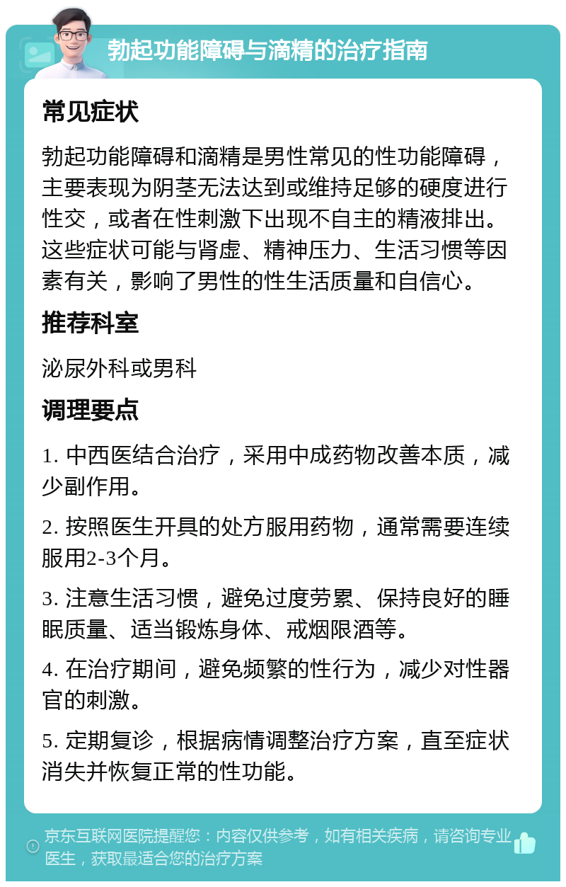 勃起功能障碍与滴精的治疗指南 常见症状 勃起功能障碍和滴精是男性常见的性功能障碍，主要表现为阴茎无法达到或维持足够的硬度进行性交，或者在性刺激下出现不自主的精液排出。这些症状可能与肾虚、精神压力、生活习惯等因素有关，影响了男性的性生活质量和自信心。 推荐科室 泌尿外科或男科 调理要点 1. 中西医结合治疗，采用中成药物改善本质，减少副作用。 2. 按照医生开具的处方服用药物，通常需要连续服用2-3个月。 3. 注意生活习惯，避免过度劳累、保持良好的睡眠质量、适当锻炼身体、戒烟限酒等。 4. 在治疗期间，避免频繁的性行为，减少对性器官的刺激。 5. 定期复诊，根据病情调整治疗方案，直至症状消失并恢复正常的性功能。