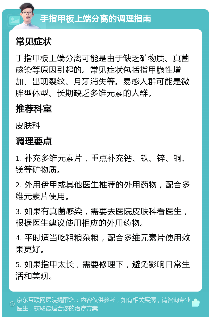 手指甲板上端分离的调理指南 常见症状 手指甲板上端分离可能是由于缺乏矿物质、真菌感染等原因引起的。常见症状包括指甲脆性增加、出现裂纹、月牙消失等。易感人群可能是微胖型体型、长期缺乏多维元素的人群。 推荐科室 皮肤科 调理要点 1. 补充多维元素片，重点补充钙、铁、锌、铜、镁等矿物质。 2. 外用伊甲或其他医生推荐的外用药物，配合多维元素片使用。 3. 如果有真菌感染，需要去医院皮肤科看医生，根据医生建议使用相应的外用药物。 4. 平时适当吃粗粮杂粮，配合多维元素片使用效果更好。 5. 如果指甲太长，需要修理下，避免影响日常生活和美观。