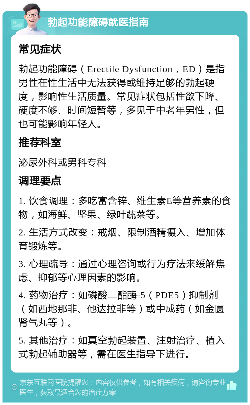 勃起功能障碍就医指南 常见症状 勃起功能障碍（Erectile Dysfunction，ED）是指男性在性生活中无法获得或维持足够的勃起硬度，影响性生活质量。常见症状包括性欲下降、硬度不够、时间短暂等，多见于中老年男性，但也可能影响年轻人。 推荐科室 泌尿外科或男科专科 调理要点 1. 饮食调理：多吃富含锌、维生素E等营养素的食物，如海鲜、坚果、绿叶蔬菜等。 2. 生活方式改变：戒烟、限制酒精摄入、增加体育锻炼等。 3. 心理疏导：通过心理咨询或行为疗法来缓解焦虑、抑郁等心理因素的影响。 4. 药物治疗：如磷酸二酯酶-5（PDE5）抑制剂（如西地那非、他达拉非等）或中成药（如金匮肾气丸等）。 5. 其他治疗：如真空勃起装置、注射治疗、植入式勃起辅助器等，需在医生指导下进行。