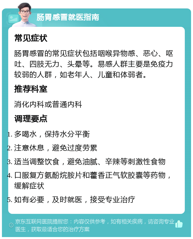 肠胃感冒就医指南 常见症状 肠胃感冒的常见症状包括咽喉异物感、恶心、呕吐、四肢无力、头晕等。易感人群主要是免疫力较弱的人群，如老年人、儿童和体弱者。 推荐科室 消化内科或普通内科 调理要点 多喝水，保持水分平衡 注意休息，避免过度劳累 适当调整饮食，避免油腻、辛辣等刺激性食物 口服复方氨酚烷胺片和藿香正气软胶囊等药物，缓解症状 如有必要，及时就医，接受专业治疗