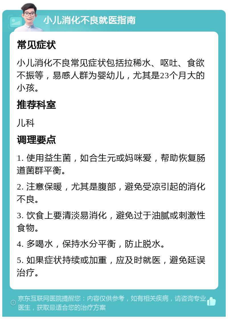 小儿消化不良就医指南 常见症状 小儿消化不良常见症状包括拉稀水、呕吐、食欲不振等，易感人群为婴幼儿，尤其是23个月大的小孩。 推荐科室 儿科 调理要点 1. 使用益生菌，如合生元或妈咪爱，帮助恢复肠道菌群平衡。 2. 注意保暖，尤其是腹部，避免受凉引起的消化不良。 3. 饮食上要清淡易消化，避免过于油腻或刺激性食物。 4. 多喝水，保持水分平衡，防止脱水。 5. 如果症状持续或加重，应及时就医，避免延误治疗。