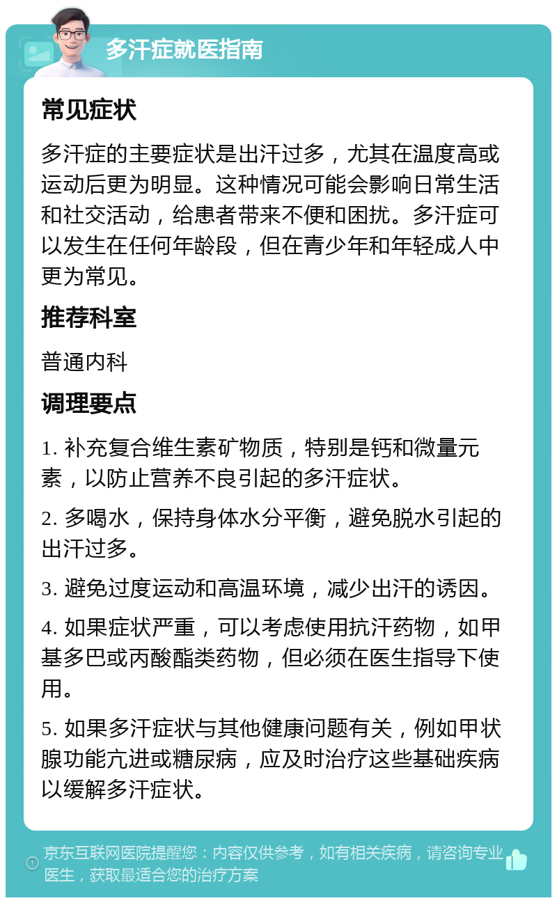 多汗症就医指南 常见症状 多汗症的主要症状是出汗过多，尤其在温度高或运动后更为明显。这种情况可能会影响日常生活和社交活动，给患者带来不便和困扰。多汗症可以发生在任何年龄段，但在青少年和年轻成人中更为常见。 推荐科室 普通内科 调理要点 1. 补充复合维生素矿物质，特别是钙和微量元素，以防止营养不良引起的多汗症状。 2. 多喝水，保持身体水分平衡，避免脱水引起的出汗过多。 3. 避免过度运动和高温环境，减少出汗的诱因。 4. 如果症状严重，可以考虑使用抗汗药物，如甲基多巴或丙酸酯类药物，但必须在医生指导下使用。 5. 如果多汗症状与其他健康问题有关，例如甲状腺功能亢进或糖尿病，应及时治疗这些基础疾病以缓解多汗症状。