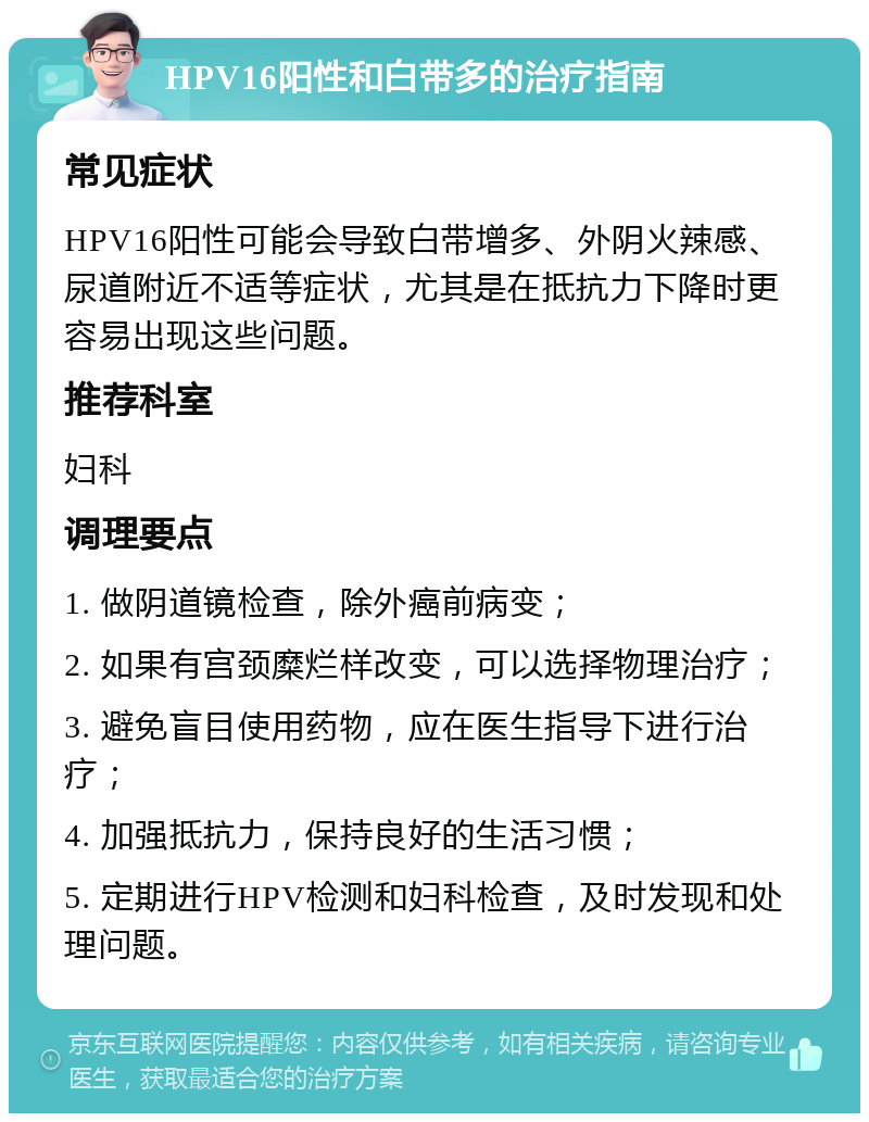 HPV16阳性和白带多的治疗指南 常见症状 HPV16阳性可能会导致白带增多、外阴火辣感、尿道附近不适等症状，尤其是在抵抗力下降时更容易出现这些问题。 推荐科室 妇科 调理要点 1. 做阴道镜检查，除外癌前病变； 2. 如果有宫颈糜烂样改变，可以选择物理治疗； 3. 避免盲目使用药物，应在医生指导下进行治疗； 4. 加强抵抗力，保持良好的生活习惯； 5. 定期进行HPV检测和妇科检查，及时发现和处理问题。