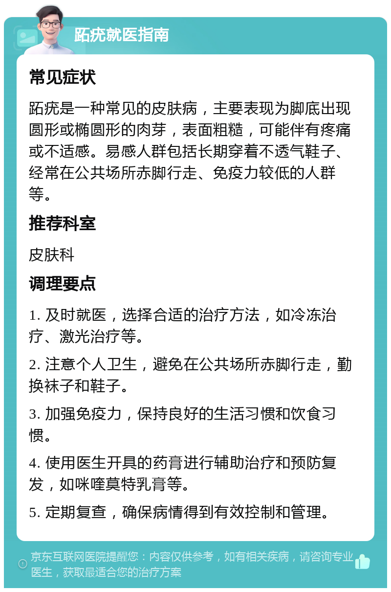 跖疣就医指南 常见症状 跖疣是一种常见的皮肤病，主要表现为脚底出现圆形或椭圆形的肉芽，表面粗糙，可能伴有疼痛或不适感。易感人群包括长期穿着不透气鞋子、经常在公共场所赤脚行走、免疫力较低的人群等。 推荐科室 皮肤科 调理要点 1. 及时就医，选择合适的治疗方法，如冷冻治疗、激光治疗等。 2. 注意个人卫生，避免在公共场所赤脚行走，勤换袜子和鞋子。 3. 加强免疫力，保持良好的生活习惯和饮食习惯。 4. 使用医生开具的药膏进行辅助治疗和预防复发，如咪喹莫特乳膏等。 5. 定期复查，确保病情得到有效控制和管理。