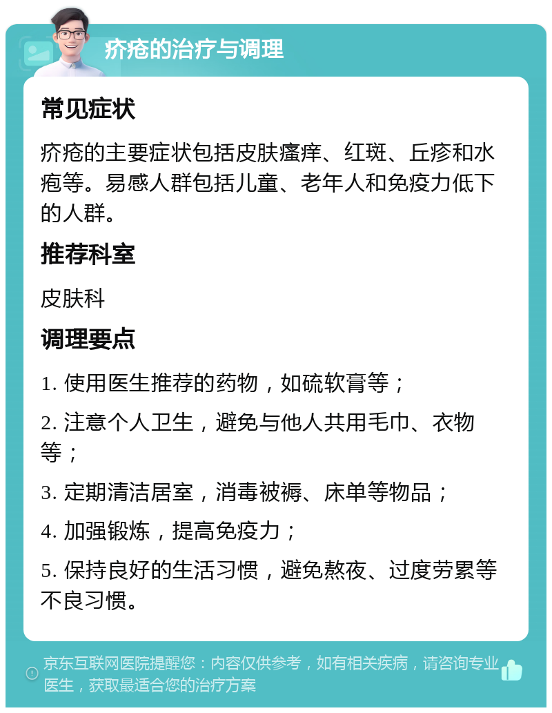 疥疮的治疗与调理 常见症状 疥疮的主要症状包括皮肤瘙痒、红斑、丘疹和水疱等。易感人群包括儿童、老年人和免疫力低下的人群。 推荐科室 皮肤科 调理要点 1. 使用医生推荐的药物，如硫软膏等； 2. 注意个人卫生，避免与他人共用毛巾、衣物等； 3. 定期清洁居室，消毒被褥、床单等物品； 4. 加强锻炼，提高免疫力； 5. 保持良好的生活习惯，避免熬夜、过度劳累等不良习惯。