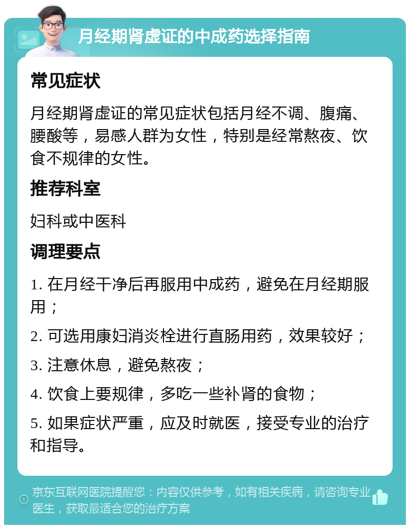 月经期肾虚证的中成药选择指南 常见症状 月经期肾虚证的常见症状包括月经不调、腹痛、腰酸等，易感人群为女性，特别是经常熬夜、饮食不规律的女性。 推荐科室 妇科或中医科 调理要点 1. 在月经干净后再服用中成药，避免在月经期服用； 2. 可选用康妇消炎栓进行直肠用药，效果较好； 3. 注意休息，避免熬夜； 4. 饮食上要规律，多吃一些补肾的食物； 5. 如果症状严重，应及时就医，接受专业的治疗和指导。