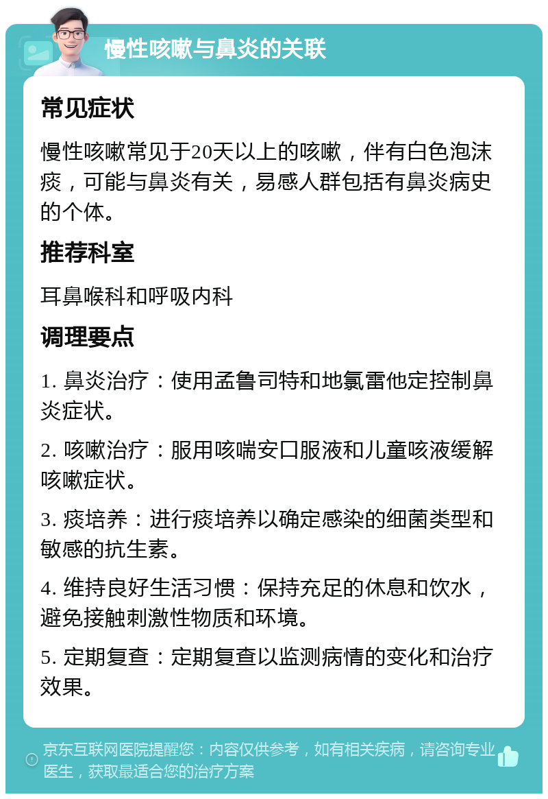 慢性咳嗽与鼻炎的关联 常见症状 慢性咳嗽常见于20天以上的咳嗽，伴有白色泡沫痰，可能与鼻炎有关，易感人群包括有鼻炎病史的个体。 推荐科室 耳鼻喉科和呼吸内科 调理要点 1. 鼻炎治疗：使用孟鲁司特和地氯雷他定控制鼻炎症状。 2. 咳嗽治疗：服用咳喘安口服液和儿童咳液缓解咳嗽症状。 3. 痰培养：进行痰培养以确定感染的细菌类型和敏感的抗生素。 4. 维持良好生活习惯：保持充足的休息和饮水，避免接触刺激性物质和环境。 5. 定期复查：定期复查以监测病情的变化和治疗效果。