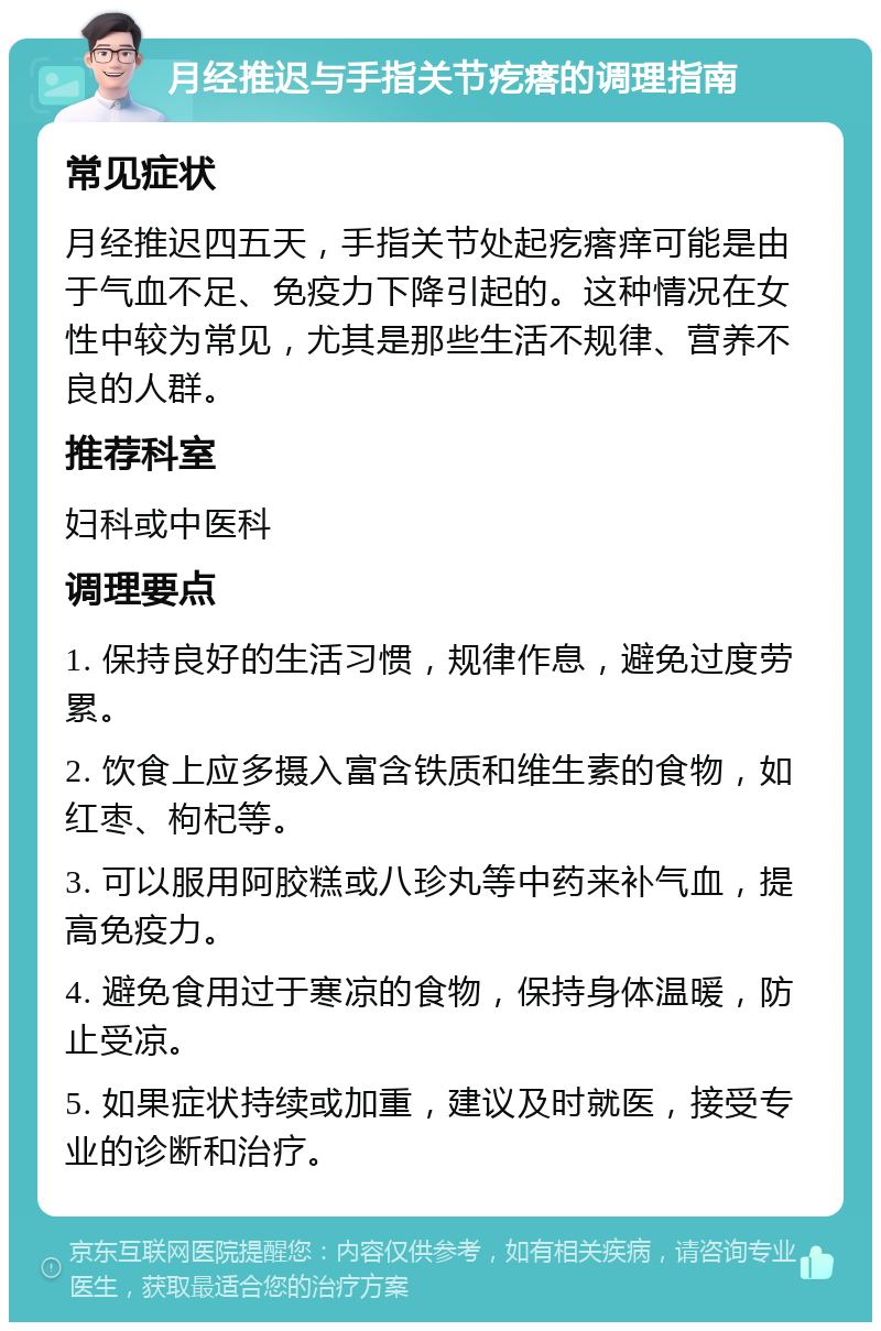 月经推迟与手指关节疙瘩的调理指南 常见症状 月经推迟四五天，手指关节处起疙瘩痒可能是由于气血不足、免疫力下降引起的。这种情况在女性中较为常见，尤其是那些生活不规律、营养不良的人群。 推荐科室 妇科或中医科 调理要点 1. 保持良好的生活习惯，规律作息，避免过度劳累。 2. 饮食上应多摄入富含铁质和维生素的食物，如红枣、枸杞等。 3. 可以服用阿胶糕或八珍丸等中药来补气血，提高免疫力。 4. 避免食用过于寒凉的食物，保持身体温暖，防止受凉。 5. 如果症状持续或加重，建议及时就医，接受专业的诊断和治疗。