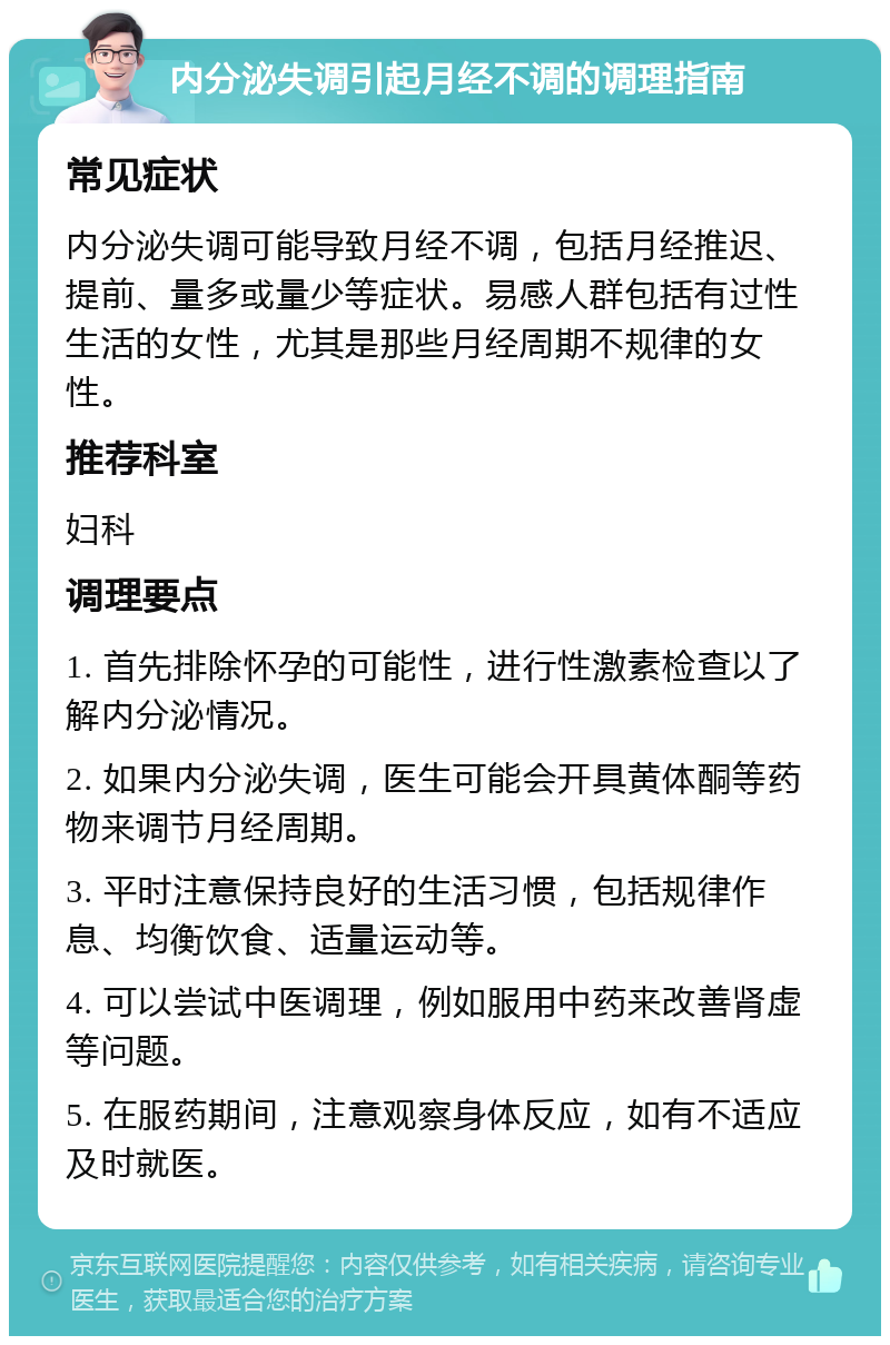 内分泌失调引起月经不调的调理指南 常见症状 内分泌失调可能导致月经不调，包括月经推迟、提前、量多或量少等症状。易感人群包括有过性生活的女性，尤其是那些月经周期不规律的女性。 推荐科室 妇科 调理要点 1. 首先排除怀孕的可能性，进行性激素检查以了解内分泌情况。 2. 如果内分泌失调，医生可能会开具黄体酮等药物来调节月经周期。 3. 平时注意保持良好的生活习惯，包括规律作息、均衡饮食、适量运动等。 4. 可以尝试中医调理，例如服用中药来改善肾虚等问题。 5. 在服药期间，注意观察身体反应，如有不适应及时就医。