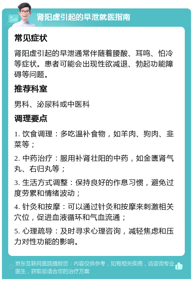 肾阳虚引起的早泄就医指南 常见症状 肾阳虚引起的早泄通常伴随着腰酸、耳鸣、怕冷等症状。患者可能会出现性欲减退、勃起功能障碍等问题。 推荐科室 男科、泌尿科或中医科 调理要点 1. 饮食调理：多吃温补食物，如羊肉、狗肉、韭菜等； 2. 中药治疗：服用补肾壮阳的中药，如金匮肾气丸、右归丸等； 3. 生活方式调整：保持良好的作息习惯，避免过度劳累和情绪波动； 4. 针灸和按摩：可以通过针灸和按摩来刺激相关穴位，促进血液循环和气血流通； 5. 心理疏导：及时寻求心理咨询，减轻焦虑和压力对性功能的影响。