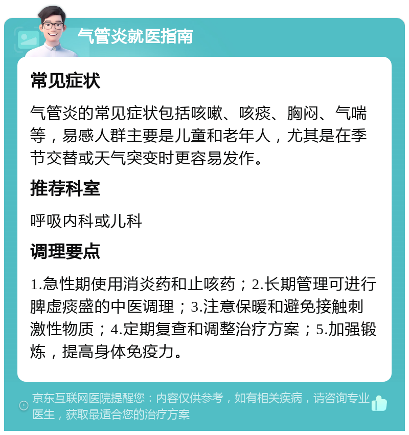 气管炎就医指南 常见症状 气管炎的常见症状包括咳嗽、咳痰、胸闷、气喘等，易感人群主要是儿童和老年人，尤其是在季节交替或天气突变时更容易发作。 推荐科室 呼吸内科或儿科 调理要点 1.急性期使用消炎药和止咳药；2.长期管理可进行脾虚痰盛的中医调理；3.注意保暖和避免接触刺激性物质；4.定期复查和调整治疗方案；5.加强锻炼，提高身体免疫力。