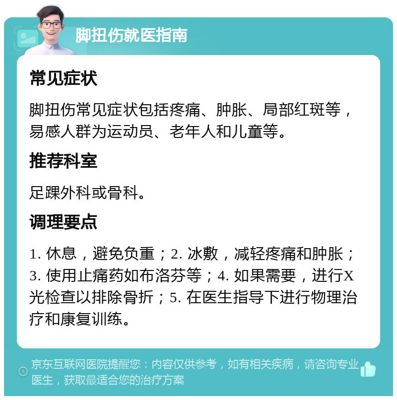 脚扭伤就医指南 常见症状 脚扭伤常见症状包括疼痛、肿胀、局部红斑等，易感人群为运动员、老年人和儿童等。 推荐科室 足踝外科或骨科。 调理要点 1. 休息，避免负重；2. 冰敷，减轻疼痛和肿胀；3. 使用止痛药如布洛芬等；4. 如果需要，进行X光检查以排除骨折；5. 在医生指导下进行物理治疗和康复训练。