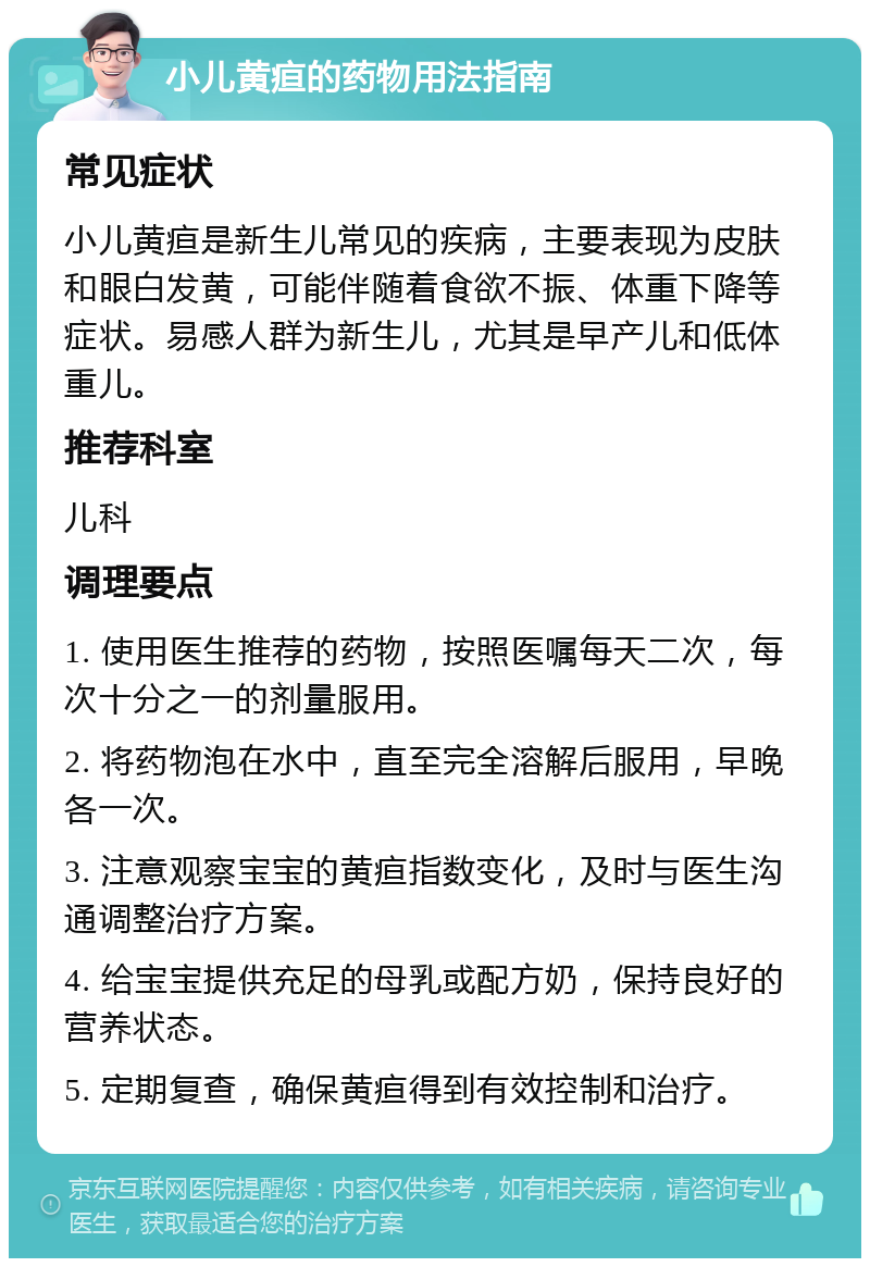 小儿黄疸的药物用法指南 常见症状 小儿黄疸是新生儿常见的疾病，主要表现为皮肤和眼白发黄，可能伴随着食欲不振、体重下降等症状。易感人群为新生儿，尤其是早产儿和低体重儿。 推荐科室 儿科 调理要点 1. 使用医生推荐的药物，按照医嘱每天二次，每次十分之一的剂量服用。 2. 将药物泡在水中，直至完全溶解后服用，早晚各一次。 3. 注意观察宝宝的黄疸指数变化，及时与医生沟通调整治疗方案。 4. 给宝宝提供充足的母乳或配方奶，保持良好的营养状态。 5. 定期复查，确保黄疸得到有效控制和治疗。