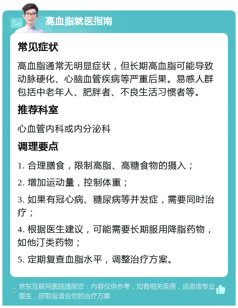 高血脂就医指南 常见症状 高血脂通常无明显症状，但长期高血脂可能导致动脉硬化、心脑血管疾病等严重后果。易感人群包括中老年人、肥胖者、不良生活习惯者等。 推荐科室 心血管内科或内分泌科 调理要点 1. 合理膳食，限制高脂、高糖食物的摄入； 2. 增加运动量，控制体重； 3. 如果有冠心病、糖尿病等并发症，需要同时治疗； 4. 根据医生建议，可能需要长期服用降脂药物，如他汀类药物； 5. 定期复查血脂水平，调整治疗方案。