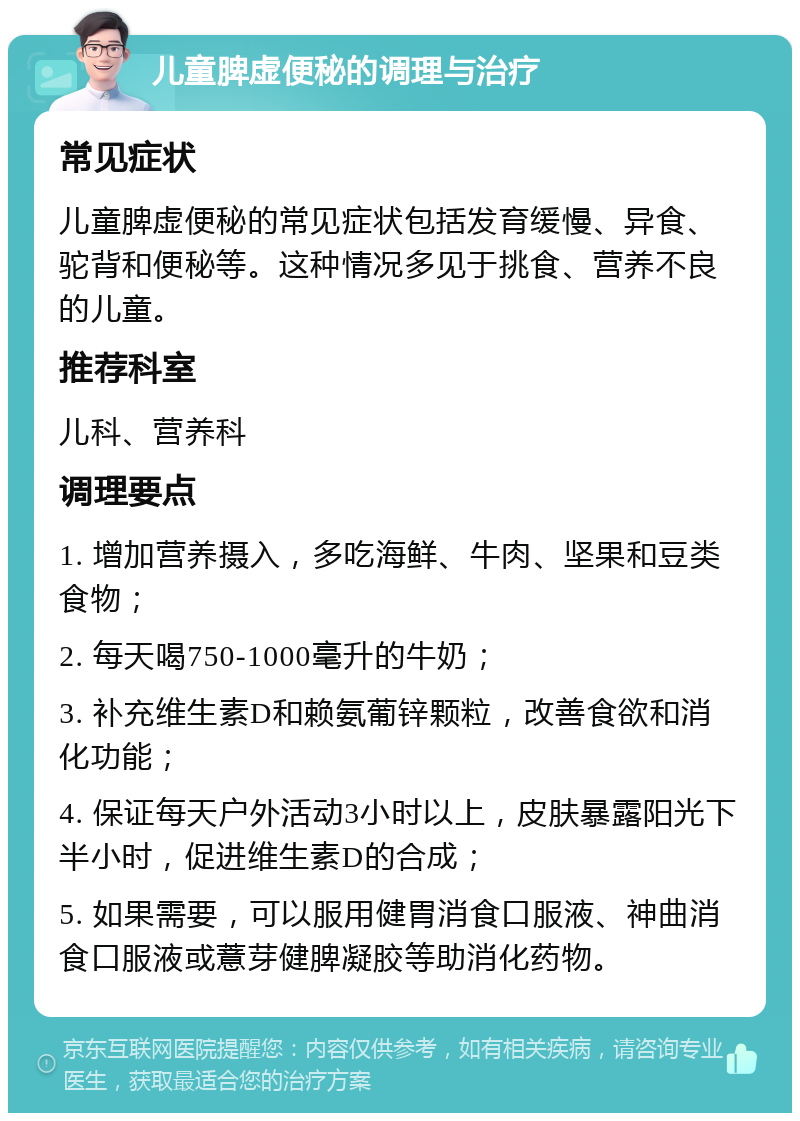 儿童脾虚便秘的调理与治疗 常见症状 儿童脾虚便秘的常见症状包括发育缓慢、异食、驼背和便秘等。这种情况多见于挑食、营养不良的儿童。 推荐科室 儿科、营养科 调理要点 1. 增加营养摄入，多吃海鲜、牛肉、坚果和豆类食物； 2. 每天喝750-1000毫升的牛奶； 3. 补充维生素D和赖氨葡锌颗粒，改善食欲和消化功能； 4. 保证每天户外活动3小时以上，皮肤暴露阳光下半小时，促进维生素D的合成； 5. 如果需要，可以服用健胃消食口服液、神曲消食口服液或薏芽健脾凝胶等助消化药物。