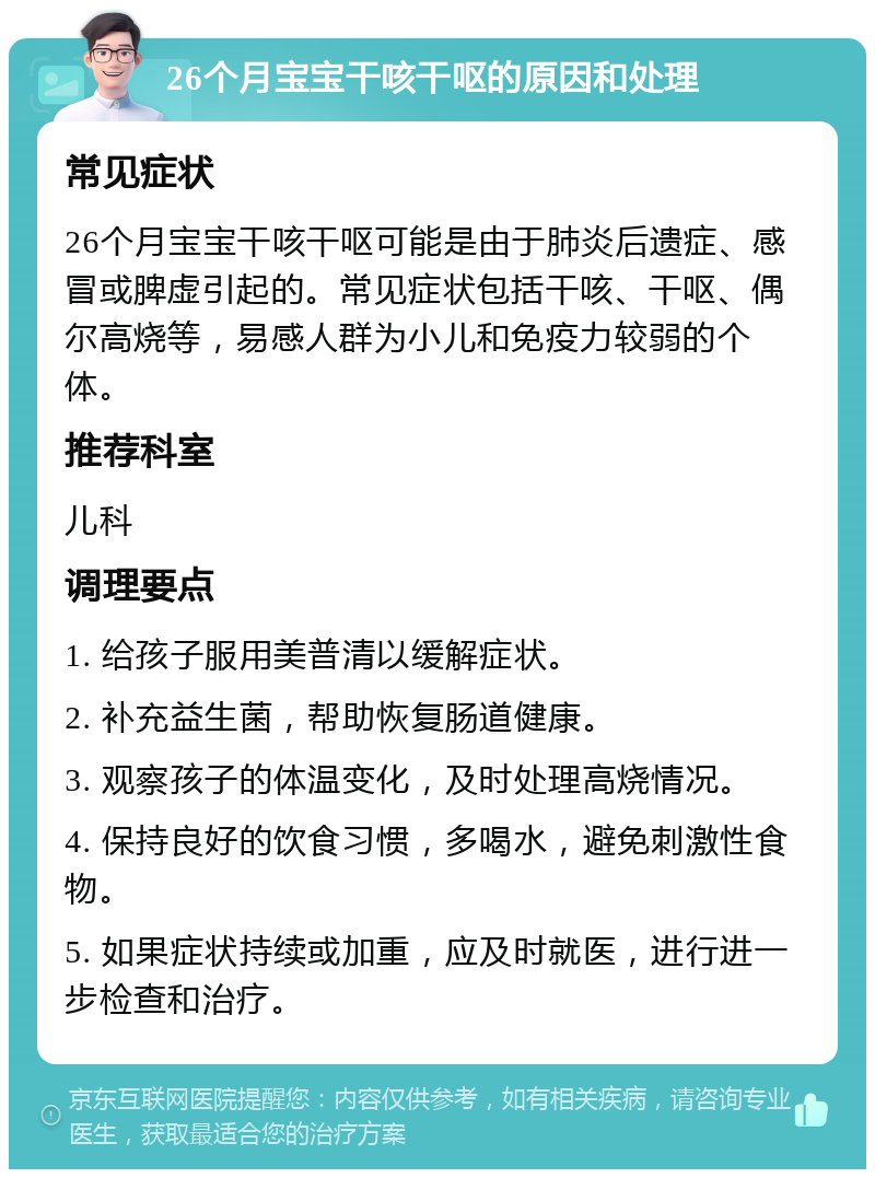 26个月宝宝干咳干呕的原因和处理 常见症状 26个月宝宝干咳干呕可能是由于肺炎后遗症、感冒或脾虚引起的。常见症状包括干咳、干呕、偶尔高烧等，易感人群为小儿和免疫力较弱的个体。 推荐科室 儿科 调理要点 1. 给孩子服用美普清以缓解症状。 2. 补充益生菌，帮助恢复肠道健康。 3. 观察孩子的体温变化，及时处理高烧情况。 4. 保持良好的饮食习惯，多喝水，避免刺激性食物。 5. 如果症状持续或加重，应及时就医，进行进一步检查和治疗。