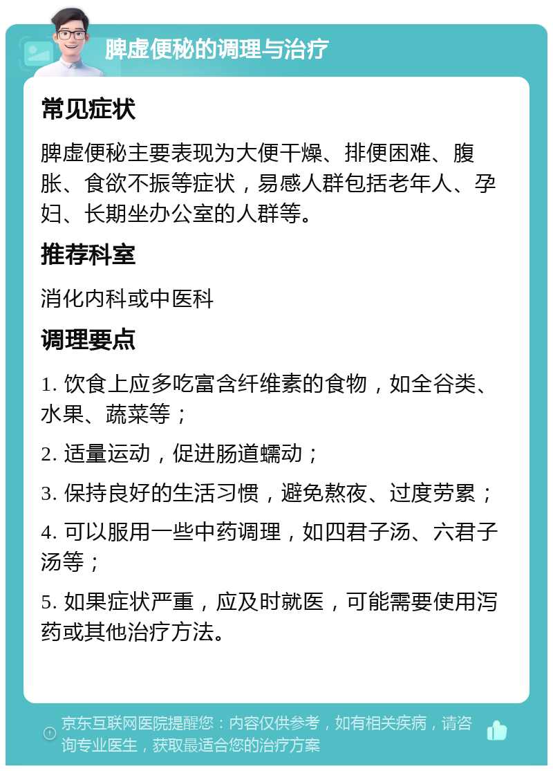 脾虚便秘的调理与治疗 常见症状 脾虚便秘主要表现为大便干燥、排便困难、腹胀、食欲不振等症状，易感人群包括老年人、孕妇、长期坐办公室的人群等。 推荐科室 消化内科或中医科 调理要点 1. 饮食上应多吃富含纤维素的食物，如全谷类、水果、蔬菜等； 2. 适量运动，促进肠道蠕动； 3. 保持良好的生活习惯，避免熬夜、过度劳累； 4. 可以服用一些中药调理，如四君子汤、六君子汤等； 5. 如果症状严重，应及时就医，可能需要使用泻药或其他治疗方法。