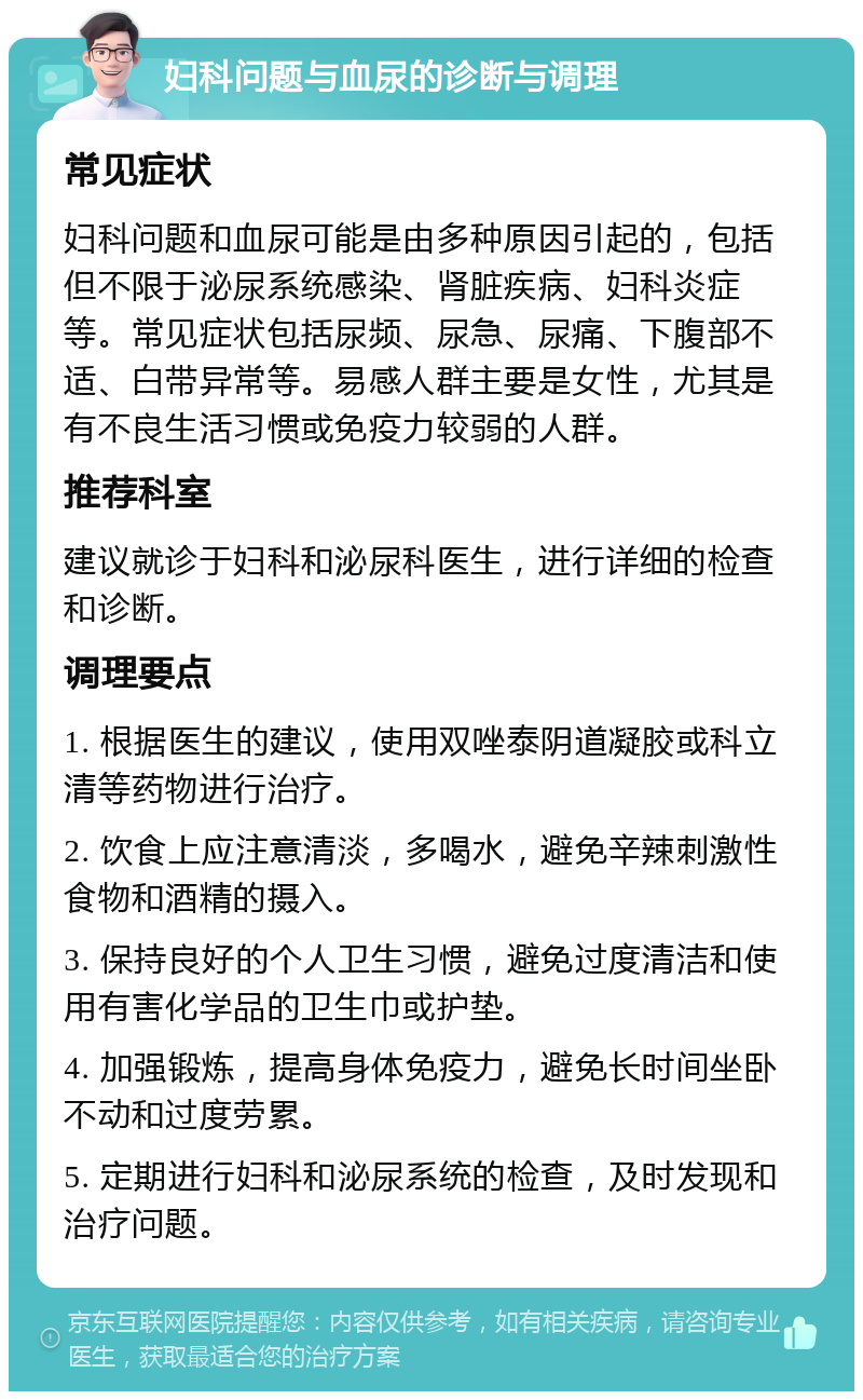 妇科问题与血尿的诊断与调理 常见症状 妇科问题和血尿可能是由多种原因引起的，包括但不限于泌尿系统感染、肾脏疾病、妇科炎症等。常见症状包括尿频、尿急、尿痛、下腹部不适、白带异常等。易感人群主要是女性，尤其是有不良生活习惯或免疫力较弱的人群。 推荐科室 建议就诊于妇科和泌尿科医生，进行详细的检查和诊断。 调理要点 1. 根据医生的建议，使用双唑泰阴道凝胶或科立清等药物进行治疗。 2. 饮食上应注意清淡，多喝水，避免辛辣刺激性食物和酒精的摄入。 3. 保持良好的个人卫生习惯，避免过度清洁和使用有害化学品的卫生巾或护垫。 4. 加强锻炼，提高身体免疫力，避免长时间坐卧不动和过度劳累。 5. 定期进行妇科和泌尿系统的检查，及时发现和治疗问题。