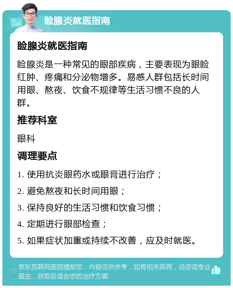 睑腺炎就医指南 睑腺炎就医指南 睑腺炎是一种常见的眼部疾病，主要表现为眼睑红肿、疼痛和分泌物增多。易感人群包括长时间用眼、熬夜、饮食不规律等生活习惯不良的人群。 推荐科室 眼科 调理要点 1. 使用抗炎眼药水或眼膏进行治疗； 2. 避免熬夜和长时间用眼； 3. 保持良好的生活习惯和饮食习惯； 4. 定期进行眼部检查； 5. 如果症状加重或持续不改善，应及时就医。