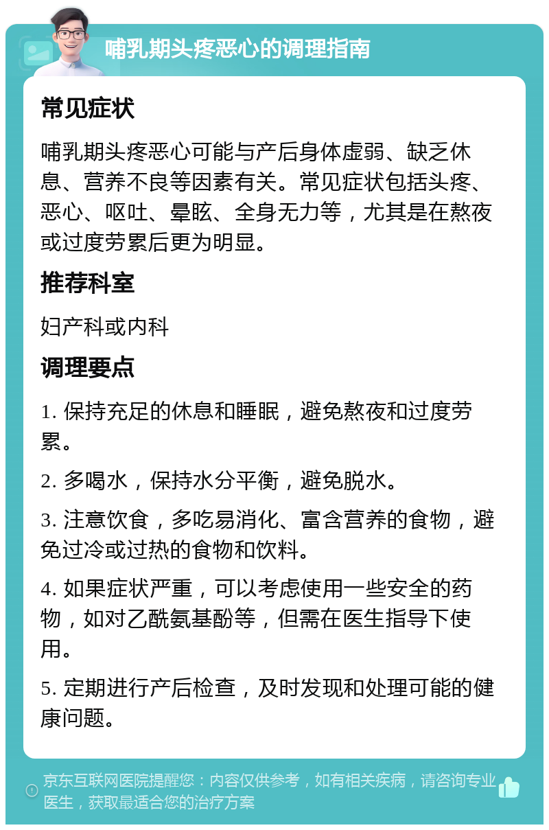 哺乳期头疼恶心的调理指南 常见症状 哺乳期头疼恶心可能与产后身体虚弱、缺乏休息、营养不良等因素有关。常见症状包括头疼、恶心、呕吐、晕眩、全身无力等，尤其是在熬夜或过度劳累后更为明显。 推荐科室 妇产科或内科 调理要点 1. 保持充足的休息和睡眠，避免熬夜和过度劳累。 2. 多喝水，保持水分平衡，避免脱水。 3. 注意饮食，多吃易消化、富含营养的食物，避免过冷或过热的食物和饮料。 4. 如果症状严重，可以考虑使用一些安全的药物，如对乙酰氨基酚等，但需在医生指导下使用。 5. 定期进行产后检查，及时发现和处理可能的健康问题。