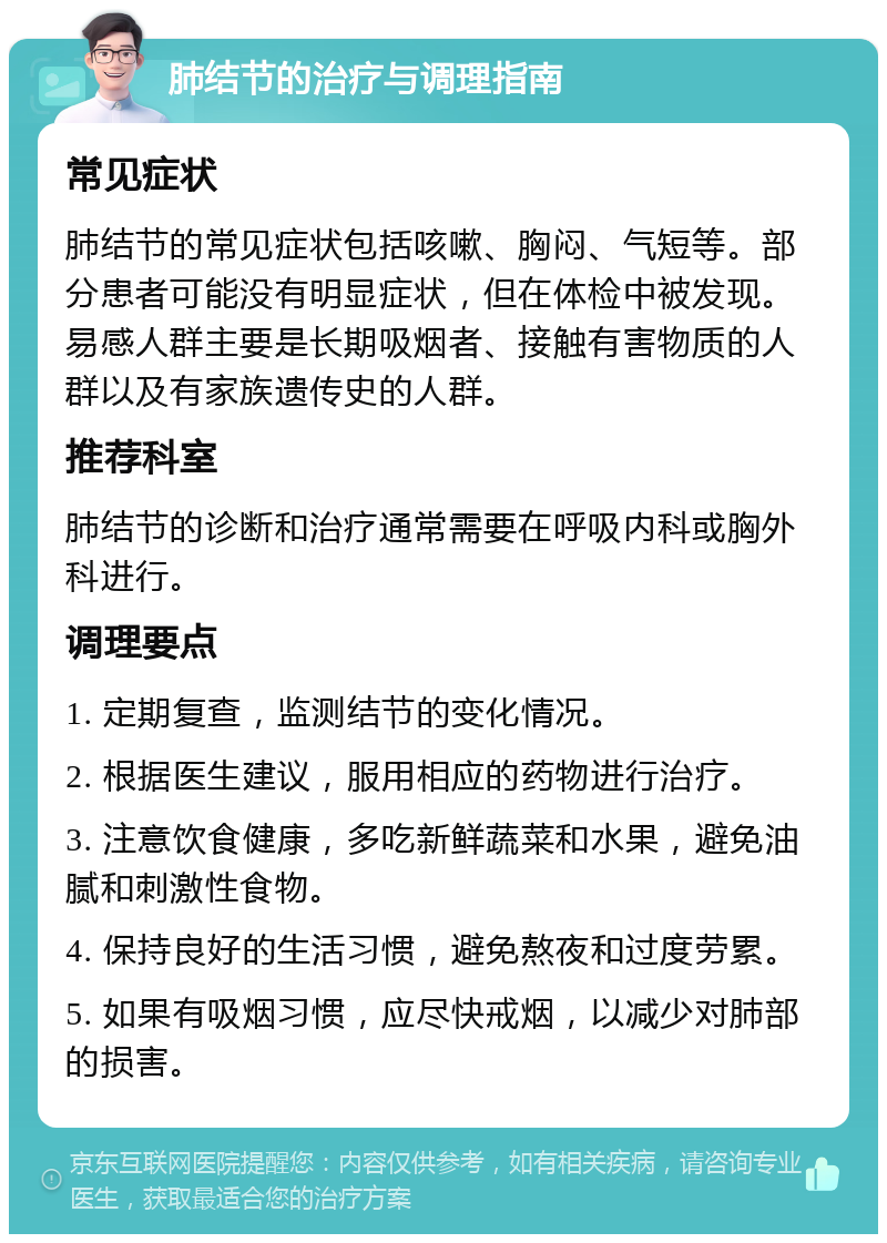 肺结节的治疗与调理指南 常见症状 肺结节的常见症状包括咳嗽、胸闷、气短等。部分患者可能没有明显症状，但在体检中被发现。易感人群主要是长期吸烟者、接触有害物质的人群以及有家族遗传史的人群。 推荐科室 肺结节的诊断和治疗通常需要在呼吸内科或胸外科进行。 调理要点 1. 定期复查，监测结节的变化情况。 2. 根据医生建议，服用相应的药物进行治疗。 3. 注意饮食健康，多吃新鲜蔬菜和水果，避免油腻和刺激性食物。 4. 保持良好的生活习惯，避免熬夜和过度劳累。 5. 如果有吸烟习惯，应尽快戒烟，以减少对肺部的损害。