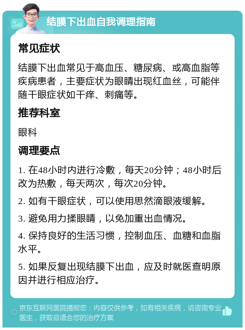 结膜下出血自我调理指南 常见症状 结膜下出血常见于高血压、糖尿病、或高血脂等疾病患者，主要症状为眼睛出现红血丝，可能伴随干眼症状如干痒、刺痛等。 推荐科室 眼科 调理要点 1. 在48小时内进行冷敷，每天20分钟；48小时后改为热敷，每天两次，每次20分钟。 2. 如有干眼症状，可以使用思然滴眼液缓解。 3. 避免用力揉眼睛，以免加重出血情况。 4. 保持良好的生活习惯，控制血压、血糖和血脂水平。 5. 如果反复出现结膜下出血，应及时就医查明原因并进行相应治疗。